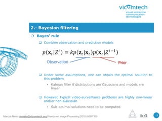 2.- Bayesian filtering
                       Bayes’ rule
                             Combine observation and prediction models




                                   Observation                                 Prior

                             Under some assumptions, one can obtain the optimal solution to
                              this problem
                                   • Kalman filter if distributions are Gaussians and models are
                                     linear

                             However, typical video-surveillance problems are highly non-linear
                              and/or non-Gaussian
                                   • Sub-optimal solutions need to be computed

                                                                                                   7
Marcos Nieto (mnieto@vicomtech.org) Hands-on Image Processing 2010 (HOIP’10)
 