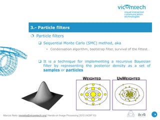 3.- Particle filters

                       Particle filters
                             Sequential Monte Carlo (SMC) method, aka
                                   • Condensation algorithm, bootstrap filter, survival of the fittest…


                             It is a technique for implementing a recursive Bayesian
                              filter by representing the posterior density as a set of
                              samples or particles

                                                                 WEIGHTED        UNWEIGHTED




                                                                                                          8
Marcos Nieto (mnieto@vicomtech.org) Hands-on Image Processing 2010 (HOIP’10)
 