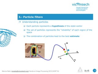 3.- Particle filters
                       Understanding particles
                             Each particle represents a hypothesis of the state-vector

                             The set of particles represents the “reliability” of each region of the
                              space

                             The combination of particles lead to the best estimate


                                                                                    W
                                          W


                                                 H                                           H

                               (x0,y0)
                                                                               x0
                                                                                        y0




                                                                                                        9
Marcos Nieto (mnieto@vicomtech.org) Hands-on Image Processing 2010 (HOIP’10)
 