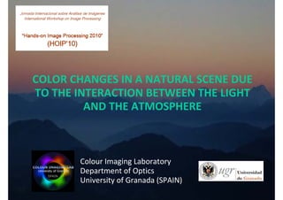 COLOR CHANGES IN A NATURAL SCENE DUE 
TO THE INTERACTION BETWEEN THE LIGHT 
         AND THE ATMOSPHERE



       Colour Imaging Laboratory
       Department of Optics
       University of Granada (SPAIN)
 