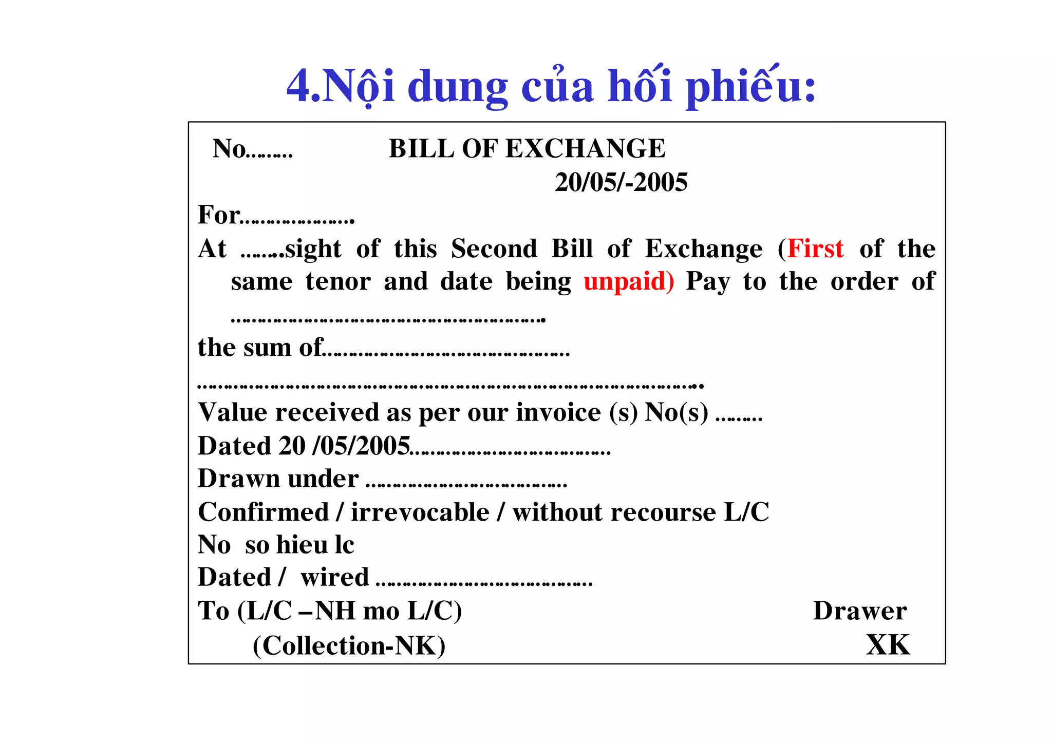 4.Noäi dung cuûa hoái phieáu:
 No………         BILL OF EXCHANGE
                          20/05/-2005
For………………….
At ……..sight of this Second Bill of Exchange (First of the
   same tenor and date being unpaid) Pay to the order of
   …………………………………………………….
the sum of…………………………………………
……………………………………………………………………………………..
Value received as per our invoice (s) No(s) ………
Dated 20 /05/2005…………………………………
Drawn under …………………………………
Confirmed / irrevocable / without recourse L/C
No so hieu lc
Dated / wired ……………………………………
To (L/C –NH mo L/C)                             Drawer
     (Collection-NK)                                XK
 