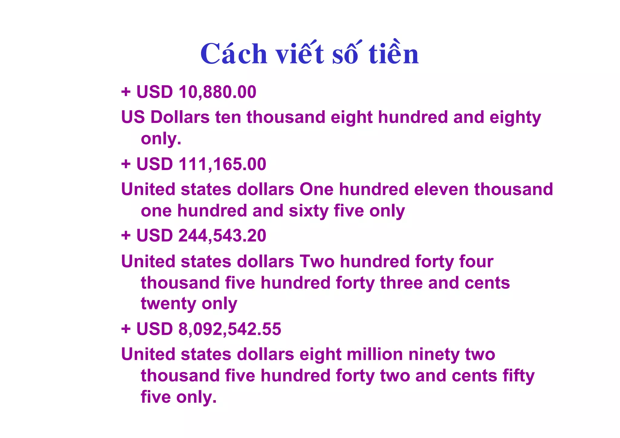 Caùch vieát soá tieàn
+ USD 10,880.00
US Dollars ten thousand eight hundred and eighty
  only.
+ USD 111,165.00
United states dollars One hundred eleven thousand
  one hundred and sixty five only
+ USD 244,543.20
United states dollars Two hundred forty four
  thousand five hundred forty three and cents
  twenty only
+ USD 8,092,542.55
United states dollars eight million ninety two
  thousand five hundred forty two and cents fifty
  five only.
 