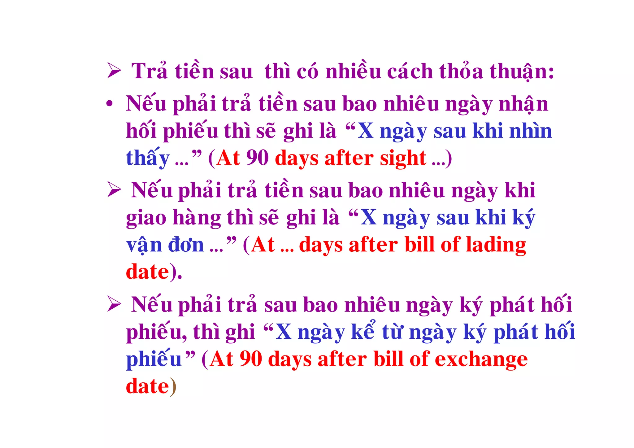  Traû tieàn sau thì coù nhieàu caùch thoûa thuaän:
• Neáu phaûi traû tieàn sau bao nhieâu ngaøy nhaän
  hoái phieáu thì seõ ghi laø “X ngaøy sau khi nhìn
  thaáy …” (At 90 days after sight …)
 Neáu phaûi traû tieàn sau bao nhieâu ngaøy khi
  giao haøng thì seõ ghi laø “X ngaøy sau khi kyù
  vaän ñôn …” (At … days after bill of lading
  date).
 Neáu phaûi traû sau bao nhieâu ngaøy kyù phaùt hoái
  phieáu, thì ghi “X ngaøy keå töø ngaøy kyù phaùt hoái
  phieáu” (At 90 days after bill of exchange
  date)
 