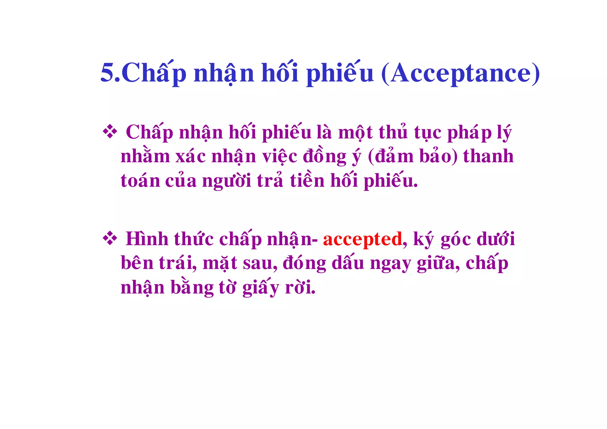 5.Chaáp nhaän hoái phieáu (Acceptance)

 Chaáp nhaän hoái phieáu laø moät thuû tuïc phaùp lyù
 nhaèm xaùc nhaän vieäc ñoàng yù (ñaû m baûo) thanh
 toaùn cuûa ngöôøi traû tieàn hoái phieáu.

 Hình thöùc chaáp nhaä n- accepted, kyù goù c döôùi
 beân traùi, maët sau, ñoùng daáu ngay giöõa, chaáp
 nhaän baè ng tôø giaáy rôøi.
 