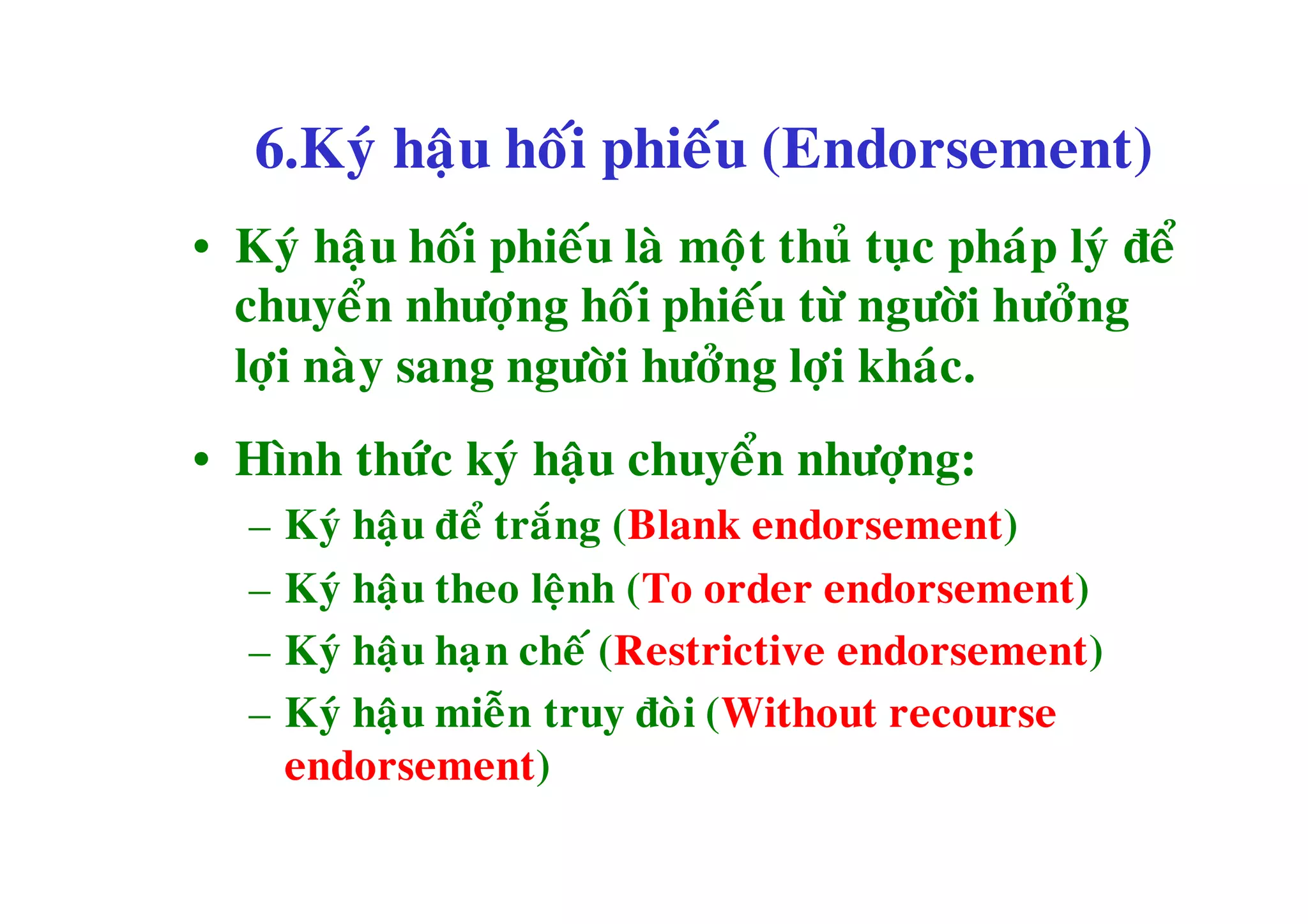 6.Kyù haäu hoái phieáu (Endorsement)
• Kyù haäu hoái phieáu laø moät thuû tuïc phaùp lyù ñeå
  chuyeån nhöôïng hoái phieáu töø ngöôøi höôûng
  lôïi naøy sang ngöôøi höôûng lôïi khaùc.
• Hình thöùc kyù haäu chuyeån nhöôïng:
   –   Kyù haäu ñeå traéng (Blank endorsement)
   –   Kyù haäu theo leänh (To order endorsement)
   –   Kyù haäu haï n cheá (Restrictive endorsement)
   –   Kyù haäu mieãn truy ñoøi (Without recourse
       endorsement)
 