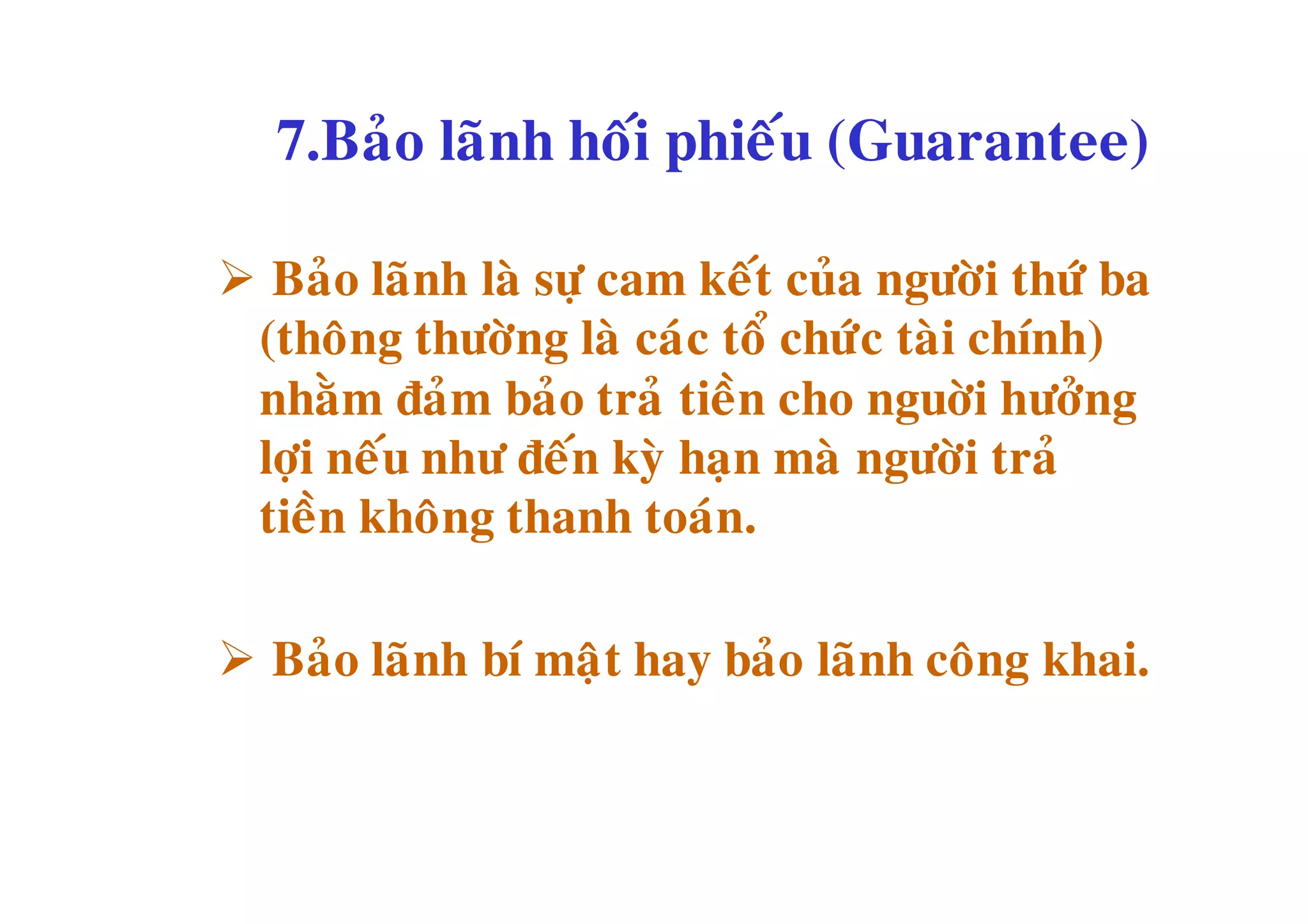 7.Baûo laõnh hoái phieáu (Guarantee)

Baûo laõnh laø söï cam keát cuûa ngöôøi thöù ba
 (thoâng thöôøng laø caùc toå chöùc taøi chính)
 nhaèm ñaûm baûo traû tieàn cho nguôøi höôûng
 lôïi neáu nhö ñeán kyø haïn maø ngöôøi traû
 tieàn khoâng thanh toaùn.

Baûo laõnh bí maät hay baûo laõnh coâng khai.
 