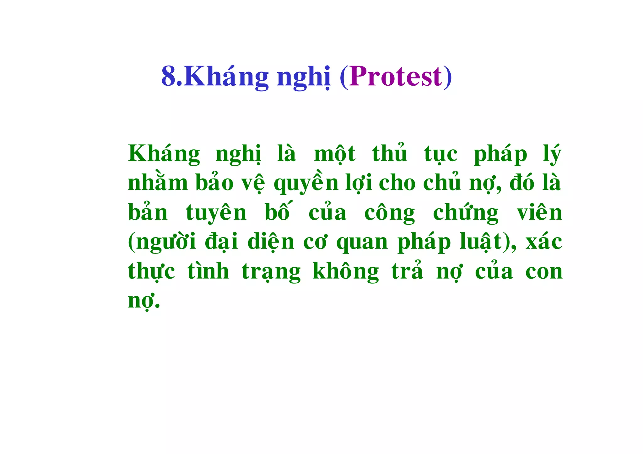 8.Khaùng nghò (Protest)

Khaùng nghò laø moät thuû tuïc phaùp lyù
nhaèm baûo veä quyeàn lôïi cho chuû nôï, ñoù laø
baûn tuyeân boá cuûa coâng chöùng vieân
(ngöôøi ñaïi dieän cô quan phaùp luaät), xaùc
thöïc tình traïng khoâng traû nôï cuûa con
nôï.
 