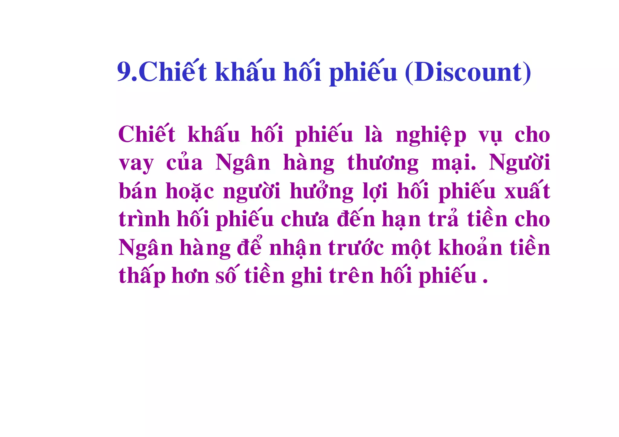9.Chieát khaáu hoái phieáu (Discount)

Chieát khaáu hoái phieáu laø nghieäp vuï cho
vay cuûa Ngaân haøng thöông maïi. Ngöôøi
baùn hoaëc ngöôøi höôûng lôïi hoái phieáu xuaát
trình hoái phieáu chöa ñeán haïn traû tieàn cho
Ngaân haøng ñeå nhaän tröôùc moät khoaûn tieàn
thaáp hôn soá tieàn ghi treân hoái phieáu .
 