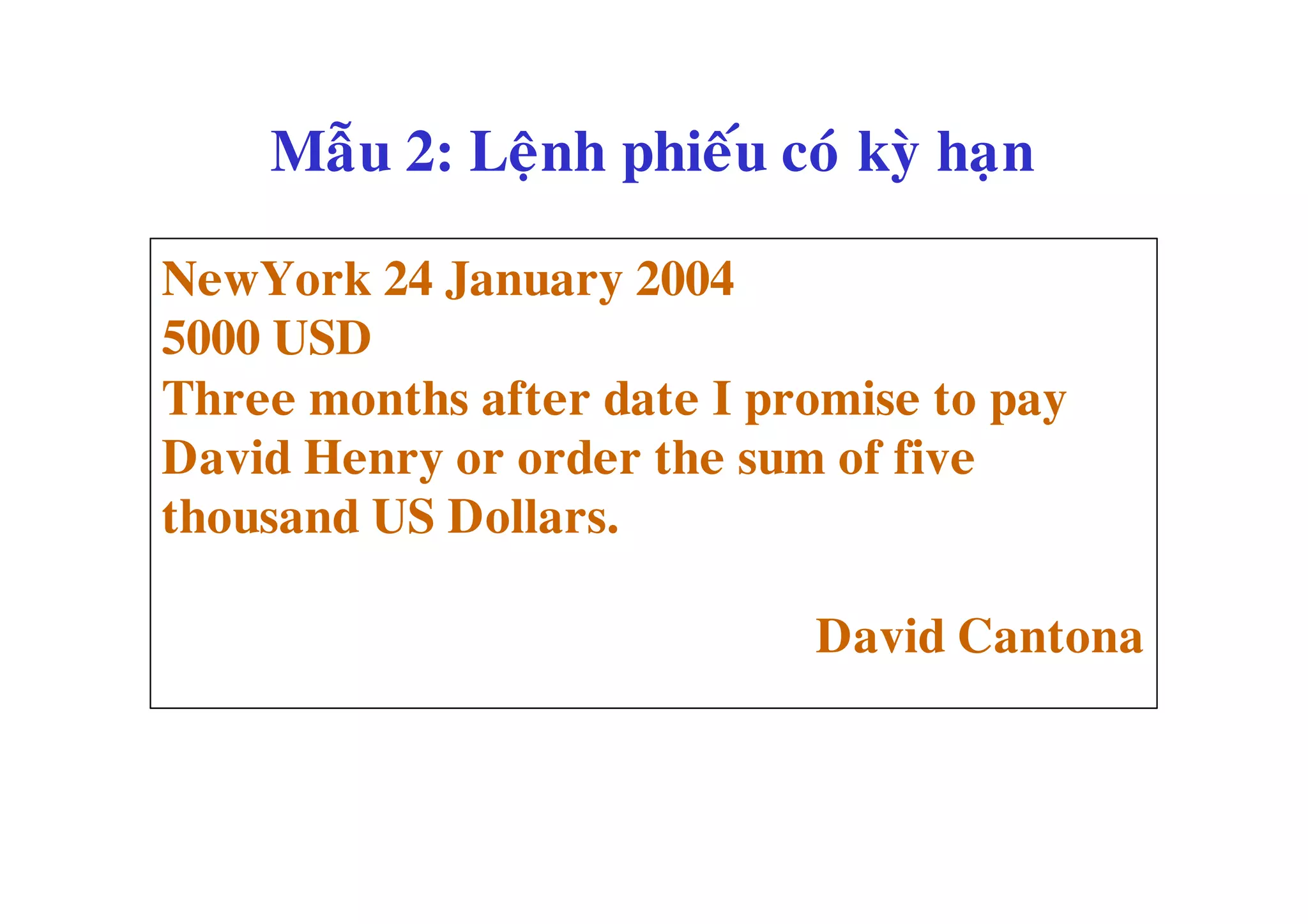 Maãu 2: Leänh phieáu coù kyø haïn

NewYork 24 January 2004
5000 USD
Three months after date I promise to pay
David Henry or order the sum of five
thousand US Dollars.

                            David Cantona
 