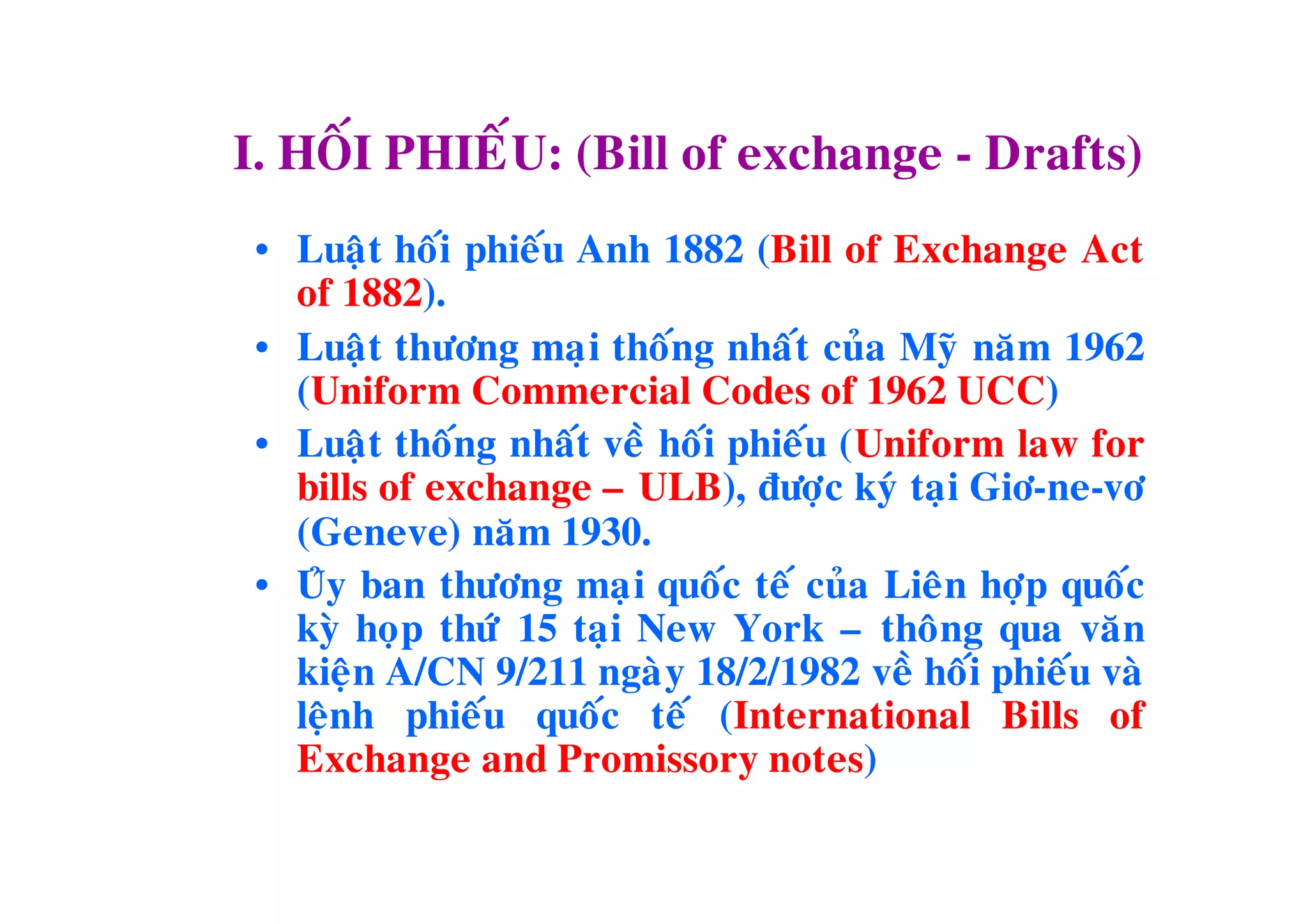 I. HOÁI PHIEÁU: (Bill of exchange - Drafts)
 • Luaä t hoái phieáu Anh 1882 (Bill of Exchange Act
   of 1882).
 • Luaä t thöông maïi thoáng nhaát cuûa Myõ naêm 1962
   (Uniform Commercial Codes of 1962 UCC)
 • Luaä t thoáng nhaát veà hoái phieáu (Uniform law for
   bills of exchange – ULB), ñöôïc kyù taïi Giô-ne-vô
   (Geneve) naêm 1930.
 • Uûy ban thöông maï i quoác teá cuûa Lieân hôïp quoác
   kyø hoïp thöù 15 taïi New York – thoâng qua vaên
   kieän A/CN 9/211 ngaøy 18/2/1982 veà hoái phieáu vaø
   leänh phieáu quoác teá (International Bills of
   Exchange and Promissory notes)
 