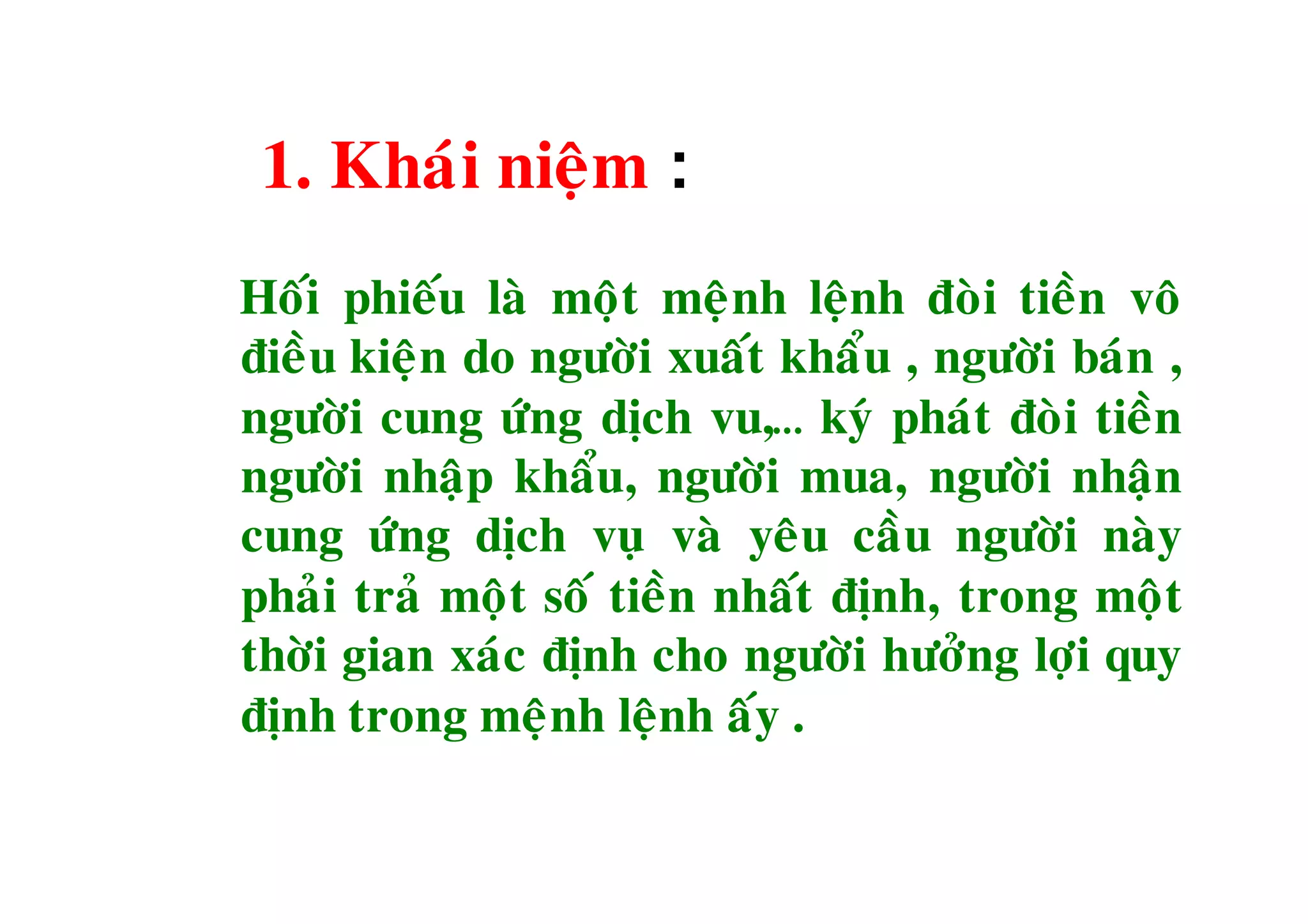 1. Khaùi nieäm :
Hoái phieáu laø moät meänh leänh ñoøi tieàn voâ
ñieàu kieän do ngöôøi xuaát khaåu , ngöôøi baùn ,
ngöôøi cung öùng dòch vu,… kyù phaùt ñoøi tieàn
ngöôøi nhaäp khaåu, ngöôøi mua, ngöôøi nhaän
cung öùng dòch vuï vaø yeâu caàu ngöôøi naøy
phaûi traû moät soá tieàn nhaát ñònh, trong moät
thôøi gian xaùc ñònh cho ngöôøi höôûng lôïi quy
ñònh trong meänh leänh aáy .
 