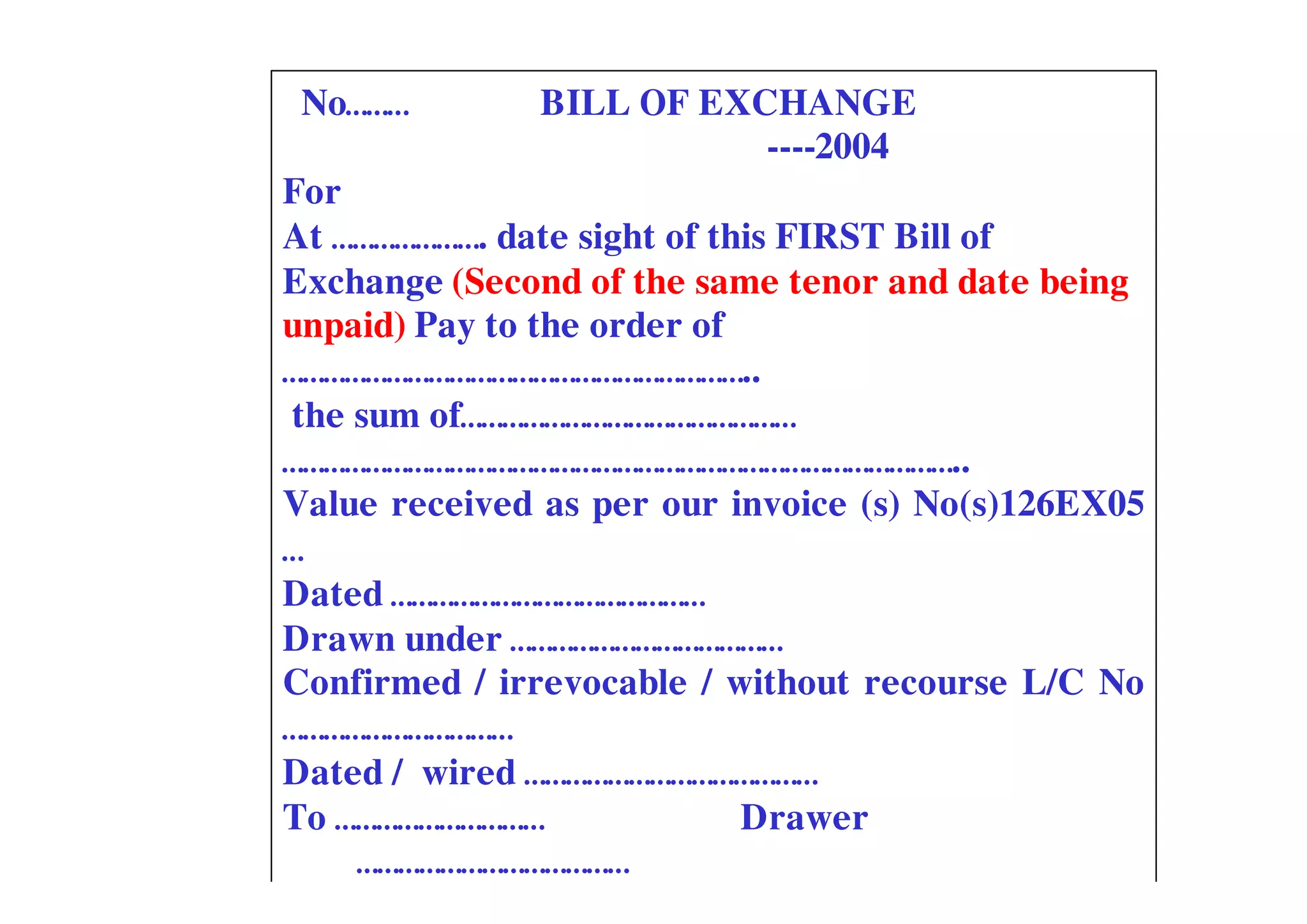No………        BILL OF EXCHANGE
                         ----2004
For
At …………………. date sight of this FIRST Bill of
Exchange (Second of the same tenor and date being
unpaid) Pay to the order of
…………………………………………………………..
the sum of…………………………………………
……………………………………………………………………………………..
Value received as per our invoice (s) No(s)126EX05
…
Dated ………………………………………
Drawn under …………………………………
Confirmed / irrevocable / without recourse L/C No
……………………………
Dated / wired ……………………………………
To …………………………               Drawer
    …………………………………
 