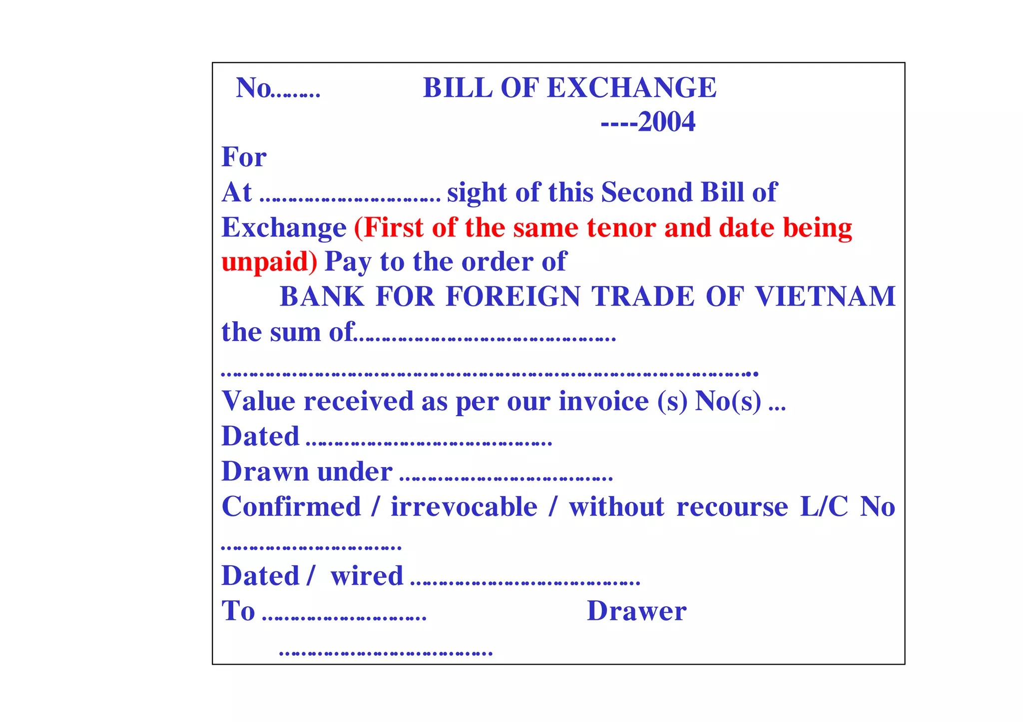 No………        BILL OF EXCHANGE
                         ----2004
For
At …………………………… sight of this Second Bill of
Exchange (First of the same tenor and date being
unpaid) Pay to the order of
     BANK FOR FOREIGN TRADE OF VIETNAM
the sum of…………………………………………
……………………………………………………………………………………..
Value received as per our invoice (s) No(s) …
Dated ………………………………………
Drawn under …………………………………
Confirmed / irrevocable / without recourse L/C No
……………………………
Dated / wired ……………………………………
To …………………………               Drawer
     …………………………………
 