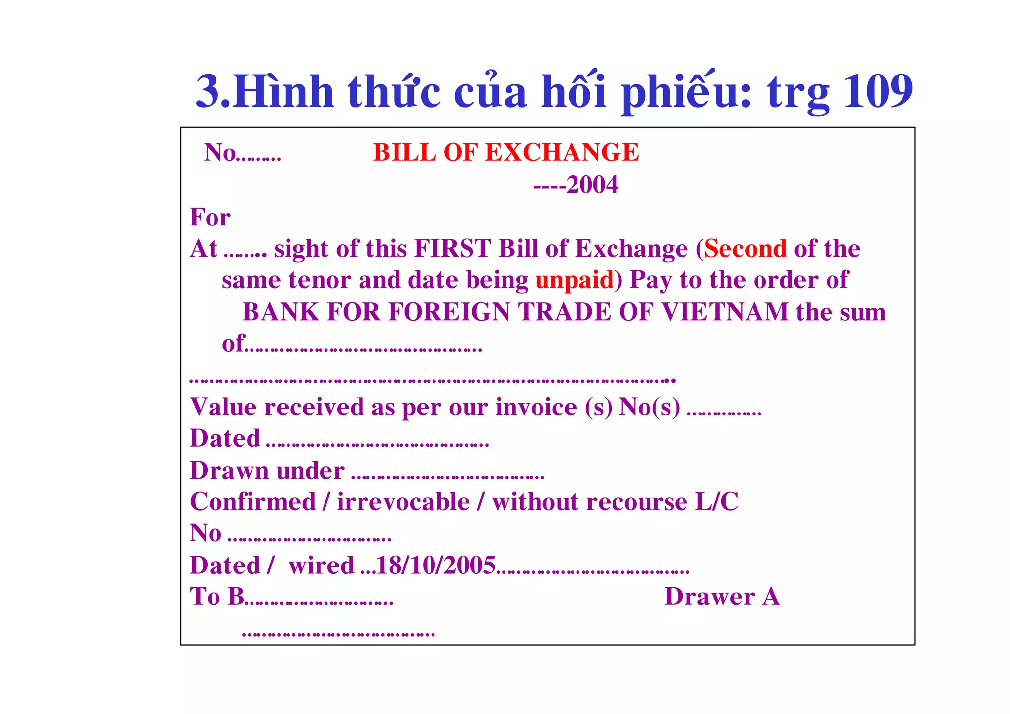 3.Hình thöùc cuûa hoái phieáu: trg 109
 No………         BILL OF EXCHANGE
                          ----2004
For
At …….. sight of this FIRST Bill of Exchange (Second of the
   same tenor and date being unpaid) Pay to the order of
     BANK FOR FOREIGN TRADE OF VIETNAM the sum
   of…………………………………………
……………………………………………………………………………………..
Value received as per our invoice (s) No(s) ……………
Dated ………………………………………
Drawn under …………………………………
Confirmed / irrevocable / without recourse L/C
No ……………………………
Dated / wired …18/10/2005…………………………………
To B…………………………                            Drawer A
     …………………………………
 