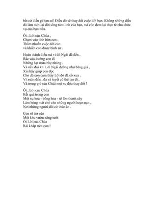 bất cứ điều gì bạn có! Điều đó sẽ thay đổi cuộc đời bạn. Không những điều
đó làm mới lại đời sống tâm linh của bạn, mà còn đem lại thực tế cho chức
vụ của bạn nữa.
Ôi , Lời của Chúa ,
Chạm vào linh hồn con ,
Thấm nhuần cuộc đời con
và khiến con được bình an .
Hoàn thành điều mà vì đó Ngài đã đến ,
Rắc vào đường con đi
Những hạt mưa nhẹ nhàng .
Và nếu đôi khi Lời Ngài dường như băng giá ,
Xin hãy giúp con đọc
Cho dù con cảm thấy Lời đó đã cổ xưa ,
Vì xuân đến , đá và tuyết có thể tan đi ,
Và trong giờ của Chúá mọi sự đều thay đổi !
Ôi , Lời của Chúa
Kết quả trong con
Một nụ hoa - bông hoa - sẽ lớn thành cây
Làm bóng mát chở che những người hoạn nạn ,
Nơi những người đói có thức ăn .
Con sẽ trở nên
Một khu vườn năng tưới
Ôi Lời của Chúa
Rải khắp trên con !
 