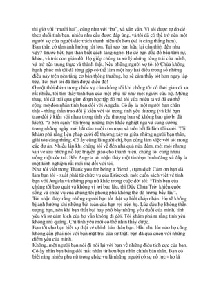 thì giờ với “mười hai”, cũng như với “ba”, và vân vân. Vì tôi được tự do để
theo đuổi tình bạn, nhiều nhu cầu được đáp ứng, và tôi đã có thể trở nên một
người vợ của người đặc trách thanh niên tốt hơn (và ít căng thẳng hơn).
Bạn thân có tầm ảnh hưởng rất lớn. Tại sao bạn hữu lại cần thiết đến như
vậy? Trước hết, bạn thân biết cách lắng nghe. Họ để bạn dốc đổ bầu tâm sự,
khóc, và trút cơn giận dữ. Họ giúp chúng ta xử lý những từng trải của mình,
và trở nên trung thực và thành thật. Nếu những người vợ tôi tớ Chúa không
hạnh phúc mà tôi đã từng gặp có thể làm một hay hai điều trong số những
điều này trên nền tảng cơ bản thông thường, họ sẽ cảm thấy tốt hơn ngay lập
tức. Tôi biết tôi đã làm được điều đó!
Ở một thời điểm trong chức vụ của chúng tôi khi chồng tôi có thời gian đi xa
rất nhiều, tôi tìm thấy tình bạn của một phụ nữ như một người cứu hộ. Mừng
thay, tôi đã trải qua gian đoạn học tập đó mà tôi vừa miêu tả và đã có thể
rộng mở đón nhận tình bạn đối với Angela. Cô ấy là một người bạn chân
thật - thẳng thắn trao đổi ý kiến với tôi trong tình yêu thương (và khi bạn
trao đổi ý kiến với nhau trong tình yêu thương bạn sẽ không bao giờ bị đả
kích), “ở bên cạnh” tôi trong những thời khắc nghiệt ngã và sung sướng
trong những ngày mới bắt đầu nuôi con mọn và trên hết là làm tôi cười. Tôi
khám phá rằng liệu pháp cười dễ thường xảy ra giữa những người bạn thân,
giải tỏa căng thẳng. Cô ấy cũng là người chị, bạn cùng làm việc với tôi trong
các dự án. Nhiều lần khi chúng tôi về đến nhà quá nửa đêm, mệt mỏi nhưng
vui vẻ sau những nỗ lực truyền giáo cho thanh niên, chúng tôi cùng nhau
uống một cốc trà. Bên Angela tôi nhận thấy một tìnhbạn bình đẳng và đây là
một kinh nghiệm rất mới mẻ đối với tôi.
Như tôi viết trong Thank you for being a friend , (tạm dịch Cám ơn bạn đã
làm bạn tôi - xuất phát từ chức vụ của Briscoe), một cuốn sách viết về tình
bạn với Angela và những phụ nữ khác trong cuộc đời tôi: “Tình bạn của
chúng tôi bao quát và không vị lợi bao lâu, thì Đức Chúa Trời khiến cuộc
sống và chức vụ của chúng tôi phong phú không thể dò lường bấy lâu”.
Tôi nhận thấy rằng những người bạn tốt thật sự biết chấp nhận. Họ sẽ không
bị ảnh hưởng khi những bất toàn của bạn rọi trên họ. Lúc đầu họ không thần
tượng bạn, nên khi bạn thất bại hay phô bày những yếu đuối của mình, tình
yêu và sự cảm kích của họ vẫn không di dời. Tôi khám phá ra rằng tình yêu
không mù quáng. Chỉ tình yêu mới có thể nhìn thấy được.
Bạn tốt cho bạn biết sự thật về chính bản thân bạn. Hầu như lúc nào họ cũng
không cần phải nói với bạn mặt trái của sự thật; bạn đã quá quen với những
điểm yếu của mình.
Không, một người bạn nói đi nói lại với bạn về những điều tích cực của bạn.
Cô ấy nhìn bạn bằng đôi mắt nhân từ hơn bạn nhìn chính bản thân. Bạn có
biết rằng nhiều phụ nữ trong chức vụ là những người có sự nỗ lực - họ là
 