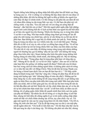 Người chồng luôn không tự động nhận biết điều phải làm để bênh vực lòng
tự trọng của vợ . Chỉ vì chồng và vợ không thể đọc được tâm trí của nhau về
những điều khác, đôi khi họ không thể nghĩ ra điều gì khiến cho người kia
cảm thấy tốt đẹp về chính mình. Có thể chúng ta cần phải đủ can đảm để nói
với nhau điều chúng ta cần trong lĩnh vực này. Có thể bạn cần phải nói với
chồng mình, ví dụ như, “Em cần anh nói với em rằng em trông thật dễ
thương! - đặc biệt khi em có thai!” Đôi khi người phối ngẫu (đặc biệt những
người mới cưới) không biết đủ về lịch sử bản thân của người kia để biết điều
gì sẽ làm cho người kia tổn thương. Nhiều tổn thương xảy ra trong hôn nhân
vì sự thờ ơ xao lãng. Nếu bạn muốn chồng cùng tham gia trong nỗ lực để
giúp cho ảnh tượng của chính bạn, anh ấy sẽ cần thông tin cụ thể nào đó từ
phía bạn. Bạn không thể e ngại bộc lộ chính mình cho anh ấy. Nuôi dưỡng
lòng tự trọng của nhau xảy ra ở nhiều mức độ, và sẽ mất thời gian. Nhưng
điều đó có thể và sẽ xảy ra, nếu cả hai vợ chồng bạn cùng nỗ lực. Và nỗ lực
đó cũng sẽ đem lại ích lợi trong nhiều lĩnh vực khác của hôn nhân của bạn.
Tôi nhớ rất rõ việc cảm thấy rất không tương xứng trong một nhóm những
người tôi thường hay gọi là những “phụ nữ cực mốt” (tôi không thể trang
phục theo kiểu như vậy). Stuart dường như luôn thư giãn trong những tình
huống chúng tôi nhìn thấy chính mình, chứ không phải tôi. Mẹ tôi thường
hay bảo tôi rằng: “Trang phục đẹp là trang phục phù hợp với từng dịp cụ
thể”. Nhưng đó là vấn đề. Là vợ tôi tớ Chúa “nghèo”, làm sao tôi có thể ăn
mặc hợp thời cho giống với những người đó được? Hình ảnh của tôi được
bao bọc trong cách tôi nhìn những người khác và không phải cách tôi trông
có vẻ như thế nào đối với Đấng Christ. Như tôi đã liên hệ trong Thank you
for being a friend (tạm dịch Cám ơn bạn đã làm bạn tôi ): “ Tôi thấy mình
đang là khách trong một ‘biệt thự’ rộng lớn. Chúng tôi phải thay đồ để ăn tối
trong một buồng ngủ ‘nhỏ’ (khoảng bằng cỡ nửa căn nhà!). Những quí bà
khác đang lấy ra cho mình những bồ đồ sang trọng đắt tiền và gỡ những mác
quần áo hiệu Dior của pha trình diễn thời trang mới nhất! Đến lượt pha trình
diễn của mình, nhờ có thời gian giải lao, tôi nán lại lâu hơn trong đó nên da
tôi bắt đầu đẫm ướt mồ hôi! Buồn bã với lấy chiếc khăn tắm sặc sỡ và lúc đó
tôi tự hỏi chính bản thân mình liệu ‘cái đó’ có đỡ hơn chiếc áo đầm của tôi
không, tôi cố gắng quấn chiếc khăn đó quanh mình theo kiểu sari (áo quần
của phụ nữ Hinđu). Tất nhiên lúc đó tôi trông có vẻ duyên dáng và nổi bật
lắm, nhưng tôi biết điều đó chẳng nghĩa lý gì và tôi miễn cưỡng chấp nhận
mình nổi bật với chiếc khăn choàng sặc sỡ kia, tay cầm chiếc váy xô. Tôi
gặp một người ăn vận cực kỳ sang trọng khen tôi rất chân thành, ‘Chị Jill ơi,
trông chị xinh xắn làm sao!’ Chị ấy đã tập trung mọi sự chú ý của một phụ
nữ để ngắm nhìn tôi. “Chỉ là đồ rẻ tiền thôi mà.” Tôi thì thào như thể vừa bị
bắt quả tang ăn cắp ở cửa hàng vậy. Tôi không cần phải nói như thế, nhưng
 