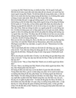 vụ trong các Hội Thánh lớn hay có nhiều tín hữu. Tôi là người Anh quốc.
Đôi khi tôi đi năm mươi đến một trăm dặm để nói chuyện với mười hay hai
mươi người trong Hội Thánh. Tôi đã làm điều đó trong nhiều năm, vì thế tôi
biết rõ cái mình cần tiêu hao năng lượng để đạt được và cố không đếm quân
số đang ở trước mặt mình. Điều đó có thể sẽ gây thất vọng.
Khi tôi đi khắp thế giới và gặp gỡ những người vợ tôi tớ Chúa trong từng
tình huống cụ thể tôi nhận thấy rằng nhiều người trong số họ đang bị khủng
bố bởi quân số. Ví dụ như, có bao nhiêu người đến tham dự nhóm phụ nữ.
Nhưng sự giúp đỡ lớn nhất đối với tôi là tôi có hai cô con dâu là vợ người
hầu việc Chúa. Hiện tại chúng là niềm vui, nguồn giúp đỡ và cảm hứng của
tôi. Cá nhân tôi đang quan sát và lắng nghe hai cô con gái của mình, những
người có thể sẽ là những đại diện rất tốt cho phần lớn những tình huống của
vợ người hầu việc Chúa. Tôi được dạy dỗ rất nhiều từ nơi hai con của mình,
nhưng chúng cũng đang tranh chiến với những cái tôi đã từng tranh chiến -
ví dụ như vấn đề số lượng chẳng hạn.
Khi con trai lớn của chúng tôi, Dave, lần đầu nói với tôi rằng cháu đang hầu
việc Chúa với một Hội Thánh nhỏ tại Menominee, phía trên của bán đảo
Michigan (cách Bắc Cực một dặm, xa quá!), tôi nói, “Menominee là ở đâu
hả con, Dave?”
“Đó là một thành phố nhỏ và hiện tại nền kinh tế ở đó đang suy sụp, mẹ ạ”,
cháu trả lời. “Các nhà máy đóng tàu đang gặp rắc rối, và có rất nhiều người
đang dời đi chỗ khác. Nhưng đó cũng là một vùng ngoại ô thành phố tuyệt
đẹp”.
Đó là câu chuyện của bốn năm về trước. Lúc đó chúng tôi gọi điện thoại cho
cháu và tôi nói: “Công việc dạo này thế nào hở Dave? Mọi sự tiến triển như
thế nào rồi?”
Và cháu trả lời: “Mẹ à, Chúa Nhật Hội Thánh con có nhiều người dự nhóm
lắm”.
Tôi nói: “Dave, mẹ không hỏi Hội Thánh có bao nhiêu người dự nhóm. Mẹ
hỏi, Hội Thánh phát triển thế nào?”
Số lượng là điều mà một mục sư trẻ dự định sẽ quan tâm đến rất nhiều.
Trong thâm tâm Dave, giá trị và khả năng của cháu với tư cách là một mục
sư dường như đang bị đe doạ, phụ thuộc vào số lượng người dự nhóm tại
Hội Thánh. Tôi nhớ chồng tôi đã nói rất khéo với cháu rằng: “Dave, khi con
suy nghĩ đến sự phát triển Hội Thánh trong khu vực như khu vực của con,
thì duy trì có nghĩa là phát triển”. Và điều đó đã giúp cho Dave rất nhiều, vì
đó là điểm mà cháu bắt đầu với cuộc sống vợ chồng trong nhiều năm - ở cấp
độ duy trì. Cháu đã tập để quân số không ảnh hưởng cháu, và bây giờ Đức
Chúa Trời đã dẫn dắt cả Hội Thánh ấy vào trong giai đoạn phát triển dưới sự
lãnh đạo của cháu.
 