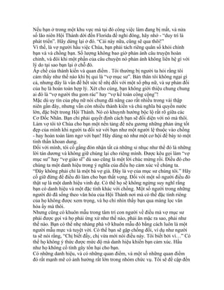 Nếu bạn ở trong một khu vực mà tại đó công việc làm đang bị mất, và nửa
số lão niên Hội Thánh dời đến Florida để nghỉ đông, hãy nhớ - “duy trì là
phát triển”. Hãy dừng lại ở đó. “Cái này nữa, cũng sẽ qua thôi!”
Vì thế, là vợ người hầu việc Chúa, bạn phải tách riêng quân số khỏi chính
bạn và và chồng bạn. Số lượng không bao giờ phản ánh câu truyện hoàn
chỉnh, và đôi khi một phần của câu chuyện nó phản ánh không liên hệ gì với
lý do tại sao bạn lại ở chỗ đó.
Áp chế của thành kiến và quan điểm . Tôi thường bị người ta hỏi rằng tôi
cảm thấy như thế nào khi bị qui là “vợ mục sư”. Bản thân tôi không ngại gì
cả, nhưng đây là vấn đề hết sức tế nhị đối với một số phụ nữ, và sự phản đối
của họ là hoàn toàn hợp lý. Xét cho cùng, bạn không giới thiệu chung chung
ai đó là “vợ người thu gom rác” hay “vợ kế toán công cộng”!
Mặc dù uy tín của phụ nữ nói chung đã nâng cao rất nhiều trong vài thập
niên gần đây, nhưng vẫn còn nhiều thành kiến và chủ nghĩa bá quyền nước
lớn, đặc biệt trong Hội Thánh. Nó có khuynh hướng bộc lộ rất rõ giữa các
Cơ Đốc Nhân. Bạn chỉ phải quyết định cách bạn sẽ đối diện với nó mà thôi.
Làm vợ tôi tớ Chúa cho bạn một nền tảng để nêu gương những phản ứng tốt
đẹp của mình khi người ta đối xử với bạn như một người lệ thuộc vào chồng
- hay hoàn toàn làm ngơ với bạn! Hãy dùng nó như một cơ hội để bày tỏ một
tinh thần khoan dung.
Đối với mình, tôi cố gắng đón nhận tất cả những sỉ nhục như thể đó là những
lời tán dương và không giữ chúng lại cho riêng mình. Được kêu gọi làm “vợ
mục sư” hay “vợ giáo sĩ” dù sao cũng là một lời chúc mừng rồi. Điều đó cho
chúng ta một danh hiệu trong ý nghĩa của điều họ cảm xúc về chúng ta.
“Đây không phải chỉ là một bà vợ già. Đây là vợ của mục sư chúng tôi.” Hãy
cố giữ đừng để điều đó làm cho bạn thất vọng. Đối với một số người điều đó
thật sự là một danh hiệu vinh dự. Có thể họ sẽ không ngừng suy nghĩ rằng
bạn có danh hiệu và một đặc tính khác với chồng. Một số người trong những
người đó đã sống theo văn hóa của Hội Thánh nơi mà có thể đặc tính riêng
của họ không được xem trọng, và họ chỉ nhìn thấy bạn qua màng lọc văn
hóa ấy mà thôi.
Nhưng cũng có khuôn mẫu trong tâm trí con người về điều mà vợ mục sư
phải được gọi và họ phải ứng xử như thế nào, phải ăn mặc ra sao, phải như
thế nào. Bạn có thể nhẹ nhàng phá vỡ khuôn mẫu đó bằng cách luôn là một
người mẫu mực và tuyệt vời. Có thể bạn sẽ gặp chống đối, ví dụ như người
ta sẽ nói rằng, “Chị biết đấy, chị vừa mới nói điều này. Tôi biết bởi vì…” Có
thể họ không ý thức được mức độ mà danh hiệu khiến bạn cảm xúc. Hầu
như họ không cố tình gây tổn hại cho bạn.
Có những danh hiệu, và có những quan điểm, và một số những quan điểm
đó rất mạnh mẽ có ảnh hưởng rất lớn trong nhóm chức vụ. Tôi sẽ đề cập đến
 