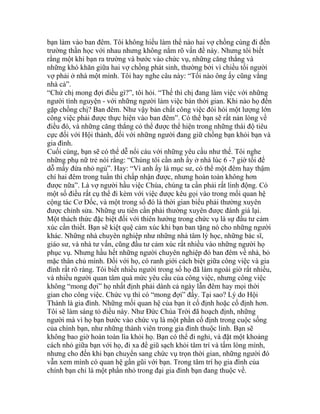 bạn làm vào ban đêm. Tôi không hiểu làm thể nào hai vợ chồng cùng đi đến
trường thần học với nhau nhưng không nắm rõ vấn đề này. Nhưng tôi biết
rằng một khi bạn ra trường và bước vào chức vụ, những căng thẳng và
những khó khăn giữa hai vợ chồng phát sinh, thường bởi vì chiều tối người
vợ phải ở nhà một mình. Tôi hay nghe câu này: “Tối nào ông ấy cũng vắng
nhà cả”.
“Chứ chị mong đợi điều gì?”, tôi hỏi. “Thế thì chị đang làm việc với những
người tình nguyện - với những người làm việc bán thời gian. Khi nào họ đến
gặp chồng chị? Ban đêm. Như vậy bản chất công việc đòi hỏi một lượng lớn
công việc phải được thực hiện vào ban đêm”. Có thể bạn sẽ rất nản lòng về
điều đó, và những căng thẳng có thể được thể hiện trong những thái độ tiêu
cực đối với Hội thánh, đối với những người đang giữ chồng bạn khỏi bạn và
gia đình.
Cuối cùng, bạn sẽ có thể dễ nổi cáu với những yêu cầu như thế. Tôi nghe
những phụ nữ trẻ nói rằng: “Chúng tôi cần anh ấy ở nhà lúc 6 -7 giờ tối để
dỗ mấy đứa nhỏ ngủ”. Hay: “Vì anh ấy là mục sư, có thể một đêm hay thậm
chí hai đêm trong tuần thì chấp nhận được, nhưng hoàn toàn không hơn
được nữa”. Là vợ người hầu việc Chúa, chúng ta cần phải rất linh động. Có
một số điều rất cụ thể đi kèm với việc được kêu gọi vào trong mối quan hệ
cộng tác Cơ Đốc, và một trong số đó là thời gian biểu phải thường xuyên
được chỉnh sửa. Những ưu tiên cần phải thường xuyên được đánh giá lại.
Một thách thức đặc biệt đối với thiên hướng trong chức vụ là sự đầu tư cảm
xúc cần thiết. Bạn sẽ kiệt quệ cảm xúc khi bạn ban tặng nó cho những người
khác. Những nhà chuyên nghiệp như những nhà tâm lý học, những bác sĩ,
giáo sư, và nhà tư vấn, cũng đầu tư cảm xúc rất nhiều vào những người họ
phục vụ. Nhưng hầu hết những người chuyên nghiệp đó ban đêm về nhà, bỏ
mặc thân chủ mình. Đối với họ, có ranh giới cách biệt giữa công việc và gia
đình rất rõ ràng. Tôi biết nhiều người trong số họ đã làm ngoài giờ rất nhiều,
và nhiều người quan tâm quá mức yêu cầu của công việc, nhưng công việc
không “mong đợi” họ nhất định phải dành cả ngày lẫn đêm hay mọi thời
gian cho công việc. Chức vụ thì có “mong đợi” đấy. Tại sao? Lý do Hội
Thánh là gia đình. Những mối quan hệ của bạn ít cố định hoặc cố định hơn.
Tôi sẽ làm sáng tỏ điều này. Như Đức Chúa Trời đã hoạch định, những
người mà vì họ bạn bước vào chức vụ là một phần cố định trong cuộc sống
của chính bạn, như những thành viên trong gia đình thuộc linh. Bạn sẽ
không bao giờ hoàn toàn lìa khỏi họ. Bạn có thể đi nghỉ, và đặt một khoảng
cách nhỏ giữa bạn với họ, đi xa để giũ sạch khỏi tâm trí và tấm lòng mình,
nhưng cho đến khi bạn chuyển sang chức vụ trọn thời gian, những người đó
vẫn xem mình có quan hệ gần gũi với bạn. Trong tâm trí họ gia đình của
chính bạn chỉ là một phần nhỏ trong đại gia đình bạn đang thuộc về.
 