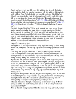 Trước khi bạn trở nên quá thất vọng đối với điều này và quyết định rằng
chức vụ không dành cho bạn, hay bạn không biết liệu mình có thể thích gia
đình mà Đức Chúa Trời đã sắp đặt trên bạn, hãy nhớ rằng Đức Chúa Trời
hứa với bạn rằng sức lực Ngài sẽ luôn phù hợp với bất kỳ trách nhiệm nào,
bất kể áp lực công việc lớn thế nào. Ngài phán: “Đấng đã gọi anh em là
thành tín, chính Ngài sẽ làm việc đó” (ITe1Tx 5:24), và Ngài khích lệ Phao-
lô qua lời phán: “sức mạnh của ta nên trọn vẹn trong sự yếu đuối” (IICo 2Cr
12:9-10). Phao-lô nói thêm rằng: “Vì khi tôi yếu đuối, ấy là lúc tôi mạnh
mẽ”.
Sự thành tín của Đức Chúa Trời sẽ an ủi nâng đỡ bạn trong những lúc vui
sướng nhất cũng như lúc đau buồn nhất trong chức vụ của bạn. Ngài sẽ
không bao giờ lìa khỏi bạn. Đôi khi tôi suy nghĩ Ngài muốn chúng ta cảm
thấy không xứng đáng ngõ hầu Ngài có thể chỉ cho chúng ta thấy Ngài vững
chãi và mạnh mẽ đến dường bao. Một trong những tình huống Ngài đã dùng
hầu hết trong cuộc đời tôi để giữ tôi luôn sống lệ thuộc Ngài là “thay đổi”,
và luôn có rất nhiều tình huống như vậy trong chức vụ.
Thay đổi: Tốt quá, sợ quá!
Chồng tôi và tôi thường đi đó đây với nhau. Ngay khi chúng tôi nhận phòng
khách sạn, tôi bận bịu với việc sắp xếp quần áo vào trong ngăn tủ của khách
sạn.
“Em đang làm gì vậy?”, Stuart hỏi. “Chúng ta chỉ ở đây một đêm thôi”.
“Em chỉ đang làm tổ thôi mà; rồi em sẽ có thể sẵn sàng để đương đầu với
một ngày mới”, tôi nói với anh ấy. Một số chị em đương đầu với một cái tổ
trống, tôi đang đương đầu với một cái tổ di động!
Sự thay đổi làm gián đoạn thói quen làm tổ của tôi, xâm nhập vào sự thoải
mái của tôi. Nói đến từ thay đổi là tôi lạnh cả người. Chúng ta, vợ người hầu
việc Chúa, khó tránh khỏi những sai sót. Tôi đã tập sống gương mẫu - ở bất
cứ nơi nào - bằng cách làm ra vẻ như tôi sẽ mãi mãi gắn bó với cương vị đó
vậy. Nếu không tôi sẽ không bao giờ gắn bó với dự án mới, hay đầu tư chính
mình vào đời sống của một ai, hay đóng góp sức mình cho nhóm một cách
không vui vẻ.
Những năm tháng liên tục thay đổi, tôi phải thừa nhận rằng mình đã tìm thấy
một số những lợi ích. Thay đổi có thể là sự khuyến khích rất lớn cho sự tăng
trưởng tâm linh. Thay đổi đem lại kinh nghiệm cho cuộc sống mới với
những cơ hội khám phá và sử dụng những kỹ năng cá nhân.
Thay đổi thách thức chúng ta. Tất cả chúng ta cần có một cái gì đó để kéo
chúng ta ra khỏi chu trình thường nhật - mà ai đó đã nói rằng “chỉ là một
quan tài có nắp bật!”
Nhờ sự thay đổi chúng ta có một khởi đầu mới, một trang giấy sạch, một cơ
 