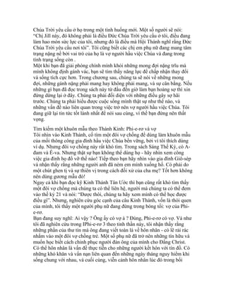 Chúa Trời yêu cầu ở họ trong một tình huống mới. Một số người sẽ nói:
“Chị Jill này, đó không phải là điều Đức Chúa Trời yêu cầu ở tôi, điều đang
làm hao mòn sức lực của tôi, nhưng đó là điều mà Hội Thánh nghĩ rằng Đức
Chúa Trời yêu cầu nơi tôi”. Tôi cũng biết các chị em phụ nữ đang mang tâm
trạng nặng nề bởi vai trò của họ là vợ người hầu việc Chúa và đang trong
tình trạng sống còn .
Một khi bạn đã giải phóng chính mình khỏi những mong đợi nặng trĩu mà
mình không định gánh vác, bạn sẽ tìm thấy năng lực để chấp nhận thay đổi
và sống tích cực hơn. Trong chương sau, chúng ta sẽ nói về những mong
đợi, những gánh nặng phải mang hay không phải mang, và sự cân bằng. Nếu
những gì bạn đã đọc trong sách này từ đầu đến giờ làm bạn hoảng sợ thì xin
đừng dừng lại ở đây. Chúng ta phải đối diện với những điều gây sợ hãi
trước. Chúng ta phải hiểu được cuộc sống mình thật sự như thế nào, và
những vấn đề nào liên quan trong việc trở nên vợ người hầu việc Chúa. Tôi
đang giữ lại tin tức tốt lành nhất để nói sau cùng, vì thế bạn đừng nên thất
vọng.
Tìm kiếm một khuôn mẫu theo Thánh Kinh: Phi-e-rơ và vợ
Tôi nhìn vào Kinh Thánh, cố tìm một đôi vợ chồng để dùng làm khuôn mẫu
của mối thông công gia đình hầu việc Chúa bền vững, bởi vì tôi thích dùng
ví dụ. Nhưng đôi vợ chồng này rất khó tìm. Trong sách Sáng Thế Ký, có A-
đam và Ê-va. Nhưng thật sự bạn không thể dùng họ - hãy nhìn xem công
việc gia đình họ đổ vỡ thế nào! Tiếp theo bạn hãy nhìn vào gia đình Giô-sép
và nhận thấy rằng những người anh đã ném em mình xuống hố. Có phải do
một chút ghen tị và sự thiên vị trong cách đối xử của cha mẹ? Tốt hơn không
nên dùng gương mẫu đó!
Ngay cả khi bạn đọc kỹ Kinh Thánh Tân Ước thì bạn cũng rất khó tìm thấy
một đôi vợ chồng mà chúng ta có thể liên hệ, người mà chúng ta có thể đem
vào thế kỷ 21 và nói: “Được thôi, chúng ta hãy xem mình có thể học được
điều gì”. Nhưng, nghiên cứu góc cạnh của câu Kinh Thánh, vốn là thói quen
của mình, tôi thấy một người phụ nữ đang đứng trong bóng tối: vợ của Phi-
e-rơ.
Bạn đang suy nghĩ: Ai vậy ? Ông ấy có vợ à ? Đúng, Phi-e-rơ có vợ. Và như
tôi đã nghiên cứu trong IPhi-e-rơ 3 theo tinh thần này, tôi nhận thấy rằng
những phần của thư tín mà ông đang viết toàn là về hôn nhân - có lẽ rải rác
nhắm vào một đôi vợ chồng trẻ. Một số phụ nữ đã trở nên những tín hữu và
muốn học biết cách chinh phục người đàn ông của mình cho Đấng Christ.
Có thể hôn nhân là vấn đề thực tiễn cho những người kết hôn với tín đồ. Có
những khó khăn và vấn nạn liên quan đến những ngày tháng nguy hiểm khi
sống chung với nhau, và cuối cùng, viễn cảnh hôn nhân lúc đó trong bối
 