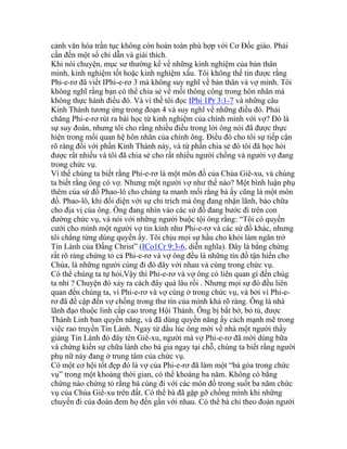 cảnh văn hóa trần tục không còn hoàn toàn phù hợp với Cơ Đốc giáo. Phải
cần đến một số chỉ dẫn và giải thích.
Khi nói chuyện, mục sư thường kể về những kinh nghiệm của bản thân
mình, kinh nghiệm tốt hoặc kinh nghiệm xấu. Tôi không thể tin được rằng
Phi-e-rơ đã viết IPhi-e-rơ 3 mà không suy nghĩ về bản thân và vợ mình. Tôi
không nghĩ rằng bạn có thể chia sẻ về mối thông công trong hôn nhân mà
không thực hành điều đó. Và vì thế tôi đọc IPhi 1Pr 3:1-7 và những câu
Kinh Thánh tương ứng trong đoạn 4 và suy nghĩ về những điều đó. Phải
chăng Phi-e-rơ rút ra bài học từ kinh nghiệm của chính mình với vợ? Đó là
sự suy đoán, nhưng tôi cho rằng nhiều điều trong lời ông nói đã được thực
hiện trong mối quan hệ hôn nhân của chính ông. Điều đó cho tôi sự tiếp cận
rõ ràng đối với phần Kinh Thánh này, và từ phần chia sẻ đó tôi đã học hỏi
được rất nhiều và tôi đã chia sẻ cho rất nhiều người chồng và người vợ đang
trong chức vụ.
Vì thế chúng ta biết rằng Phi-e-rơ là một môn đồ của Chúa Giê-xu, và chúng
ta biết rằng ông có vợ. Nhưng một người vợ như thế nào? Một bình luận phụ
thêm của sứ đồ Phao-lô cho chúng ta manh mối rằng bà ấy cũng là một môn
đồ. Phao-lô, khi đối diện với sự chỉ trích mà ông đang nhận lãnh, bào chữa
cho địa vị của ông. Ông đang nhìn vào các sứ đồ đang bước đi trên con
đường chức vụ, và nói với những người buộc tội ông rằng: “Tôi có quyền
cưới cho mình một người vợ tin kính như Phi-e-rơ và các sứ đồ khác, nhưng
tôi chẳng từng dùng quyền ấy. Tôi chịu mọi sự hầu cho khỏi làm ngăn trở
Tin Lành của Đấng Christ” (ICo1Cr 9:3-6, diễn nghĩa). Đây là bằng chứng
rất rõ ràng chứng tỏ cả Phi-e-rơ và vợ ông đều là những tín đồ tận hiến cho
Chúa, là những người cùng đi đó đây với nhau và cùng trong chức vụ.
Có thể chúng ta tự hỏi,Vậy thì Phi-e-rơ và vợ ông có liên quan gì đến chúg
ta nhỉ ? Chuyện đó xảy ra cách đây quá lâu rồi . Nhưng mọi sự đó đều liên
quan đến chúng ta, vì Phi-e-rơ và vợ cùng ở trong chức vụ, và bởi vì Phi-e-
rơ đã đề cập đến vợ chồng trong thư tín của mình khá rõ ràng. Ông là nhà
lãnh đạo thuộc linh cấp cao trong Hội Thánh. Ông bị bắt bớ, bỏ tù, được
Thánh Linh ban quyền năng, và đã dùng quyền năng ấy cách mạnh mẽ trong
việc rao truyền Tin Lành. Ngay từ đầu lúc ông mời về nhà một người thầy
giảng Tin Lành đó đây tên Giê-xu, người mà vợ Phi-e-rơ đã mời dùng bữa
và chứng kiến sự chữa lành cho bà gia ngay tại chỗ, chúng ta biết rằng người
phụ nữ này đang ở trung tâm của chức vụ.
Có một cơ hội tốt đẹp đó là vợ của Phi-e-rơ đã làm một “bà góa trong chức
vụ” trong một khoảng thời gian, có thể khoảng ba năm. Không có bằng
chứng nào chứng tỏ rằng bà cùng đi với các môn đồ trong suốt ba năm chức
vụ của Chúa Giê-xu trên đất. Có thể bà đã gặp gỡ chồng mình khi những
chuyến đi của đoàn đem họ đến gần với nhau. Có thể bà chỉ theo đoàn người
 