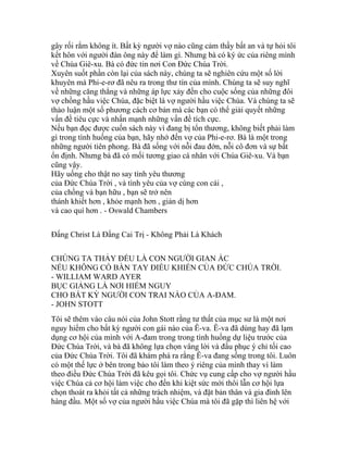 gây rối rắm không ít. Bất kỳ người vợ nào cũng cảm thấy bất an và tự hỏi tôi
kết hôn với người đàn ông này để làm gì. Nhưng bà có ký ức của riêng mình
về Chúa Giê-xu. Bà có đức tin nơi Con Đức Chúa Trời.
Xuyên suốt phần còn lại của sách này, chúng ta sẽ nghiên cứu một số lời
khuyên mà Phi-e-rơ đã nêu ra trong thư tín của mình. Chúng ta sẽ suy nghĩ
về những căng thẳng và những áp lực xảy đến cho cuộc sống của những đôi
vợ chồng hầu việc Chúa, đặc biệt là vợ người hầu việc Chúa. Và chúng ta sẽ
thảo luận một số phương cách cơ bản mà các bạn có thể giải quyết những
vấn đề tiêu cực và nhấn mạnh những vấn đề tích cực.
Nếu bạn đọc được cuốn sách này vì đang bị tổn thương, không biết phải làm
gì trong tình huống của bạn, hãy nhớ đến vợ của Phi-e-rơ. Bà là một trong
những người tiên phong. Bà đã sống với nỗi đau đớn, nỗi cô đơn và sự bất
ổn định. Nhưng bà đã có mối tương giao cá nhân với Chúa Giê-xu. Và bạn
cũng vậy.
Hãy uống cho thật no say tình yêu thương
của Đức Chúa Trời , và tình yêu của vợ cùng con cái ,
của chồng và bạn hữu , bạn sẽ trở nên
thánh khiết hơn , khỏe mạnh hơn , giản dị hơn
và cao quí hơn . - Oswald Chambers
Đấng Christ Là Đấng Cai Trị - Không Phải Là Khách
CHÚNG TA THẢY ĐỀU LÀ CON NGƯỜI GIAN ÁC
NẾU KHÔNG CÓ BÀN TAY ĐIỀU KHIỂN CỦA ĐỨC CHÚA TRỜI.
- WILLIAM WARD AYER
BỤC GIẢNG LÀ NƠI HIỂM NGUY
CHO BẤT KỲ NGƯỜI CON TRAI NÀO CỦA A-ĐAM.
- JOHN STOTT
Tôi sẽ thêm vào câu nói của John Stott rằng tư thất của mục sư là một nơi
nguy hiểm cho bất kỳ người con gái nào của Ê-va. Ê-va đã dùng hay đã lạm
dụng cơ hội của mình với A-đam trong trong tình huống dự liệu trước của
Đức Chúa Trời, và bà đã không lựa chọn vâng lời và đầu phục ý chỉ tối cao
của Đức Chúa Trời. Tôi đã khám phá ra rằng Ê-va đang sống trong tôi. Luôn
có một thế lực ở bên trong bảo tôi làm theo ý riêng của mình thay vì làm
theo điều Đức Chúa Trời đã kêu gọi tôi. Chức vụ cung cấp cho vợ người hầu
việc Chúa cả cơ hội làm việc cho đến khi kiệt sức mới thôi lẫn cơ hội lựa
chọn thoát ra khỏi tất cả những trách nhiệm, và đặt bản thân và gia đình lên
hàng đầu. Một số vợ của người hầu việc Chúa mà tôi đã gặp thì liên hệ với
 