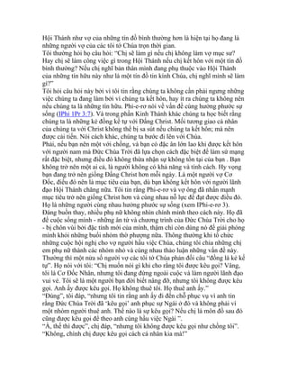 Hội Thánh như vợ của những tín đồ bình thường hơn là hiện tại họ đang là
những người vợ của các tôi tớ Chúa trọn thời gian.
Tôi thường hỏi họ câu hỏi: “Chị sẽ làm gì nếu chị không làm vợ mục sư?
Hay chị sẽ làm công việc gì trong Hội Thánh nếu chị kết hôn với một tín đồ
bình thường? Nếu chị nghĩ bản thân mình đang phụ thuộc vào Hội Thánh
của những tín hữu này như là một tín đồ tin kính Chúa, chị nghĩ mình sẽ làm
gì?”
Tôi hỏi câu hỏi này bởi vì tôi tin rằng chúng ta không cần phải ngưng những
việc chúng ta đang làm bởi vì chúng ta kết hôn, hay ít ra chúng ta không nên
nếu chúng ta là những tín hữu. Phi-e-rơ nói về vấn đề cùng hưởng phước sự
sống (IPhi 1Pr 3:7). Và trong phần Kinh Thánh khác chúng ta học biết rằng
chúng ta là những kẻ đồng kế tự với Đấng Christ. Mối tương giao cá nhân
của chúng ta với Christ không thể bị sa sút nếu chúng ta kết hôn; mà nên
được cải tiến. Nói cách khác, chúng ta bước đi lên với Chúa.
Phải, nếu bạn nên một với chồng, và bạn có đặc ân lớn lao khi được kết hôn
với người nam mà Đức Chúa Trời đã lựa chọn cách đặc biệt để làm sứ mạng
rất đặc biệt, nhưng điều đó không thừa nhận sự không tồn tại của bạn . Bạn
không trở nên một ai cả, là người không có khả năng và tính cách. Hy vọng
bạn đang trở nên giống Đấng Christ hơn mỗi ngày. Là một người vợ Cơ
Đốc, điều đó nên là mục tiêu của bạn, dù bạn không kết hôn với người lãnh
đạo Hội Thánh chăng nữa. Tôi tin rằng Phi-e-rơ và vợ ông đã nhấn mạnh
mục tiêu trở nên giống Christ hơn và cùng nhau nỗ lực để đạt được điều đó.
Họ là những người cùng nhau hưởng phước sự sống (xem IPhi-e-rơ 3).
Đáng buồn thay, nhiều phụ nữ không nhìn chính mình theo cách này. Họ đã
để cuộc sống mình - những ân tứ và chương trình của Đức Chúa Trời cho họ
- bị chôn vùi bởi đặc tính mới của mình, thậm chí còn dùng nó để giải phóng
mình khỏi những buổi nhóm thờ phượng nữa. Thông thường khi tổ chức
những cuộc hội nghị cho vợ người hầu việc Chúa, chúng tôi chia những chị
em phụ nữ thành các nhóm nhỏ và cùng nhau thảo luận những vấn đề này.
Thường thì một nửa số người vợ các tôi tớ Chúa phản đối câu “đồng là kẻ kế
tự”. Họ nói với tôi: “Chị muốn nói gì khi cho rằng tôi được kêu gọi? Vâng,
tôi là Cơ Đốc Nhân, nhưng tôi đang đứng ngoài cuộc và làm người lãnh đạo
vui vẻ. Tôi sẽ là một người bạn đời biết nâng đỡ, nhưng tôi không được kêu
gọi. Anh ấy được kêu gọi. Họ không thuê tôi. Họ thuê anh ấy.”
“Đúng”, tôi đáp, “nhưng tôi tin rằng anh ấy đi đến chỗ phục vụ vì anh tin
rằng Đức Chúa Trời đã ‘kêu gọi’ anh phục sự Ngài ở đó và không phải vì
một nhóm người thuê anh. Thế nào là sự kêu gọi? Nếu chị là môn đồ sau đó
cũng được kêu gọi để theo anh cùng hầu việc Ngài ”.
“À, thế thì được”, chị đáp, “nhưng tôi không được kêu gọi như chồng tôi”.
“Không, chính chị được kêu gọi cách cá nhân kia mà!”
 