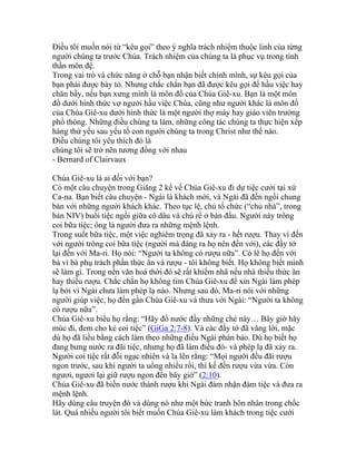 Điều tôi muốn nói từ “kêu gọi” theo ý nghĩa trách nhiệm thuộc linh của từng
người chúng ta trước Chúa. Trách nhiệm của chúng ta là phục vụ trong tinh
thần môn đệ.
Trong vai trò và chức năng ở chỗ bạn nhận biết chính mình, sự kêu gọi của
bạn phải được bày tỏ. Nhưng chắc chắn bạn đã được kêu gọi để hầu việc hay
chăn bầy, nếu bạn xưng mình là môn đồ của Chúa Giê-xu. Bạn là một môn
đồ dưới hình thức vợ người hầu việc Chúa, cũng như người khác là môn đồ
của Chúa Giê-xu dưới hình thức là một người thợ máy hay giáo viên trường
phổ thông. Những điều chúng ta làm, những công tác chúng ta thực hiện xếp
hàng thứ yếu sau yếu tố con người chúng ta trong Christ như thế nào.
Điều chúng tôi yêu thích đó là
chúng tôi sẽ trở nên tương đồng với nhau
- Bernard of Clairvaux
Chúa Giê-xu là ai đối với bạn?
Có một câu chuyện trong Giăng 2 kể về Chúa Giê-xu đi dự tiệc cưới tại xứ
Ca-na. Bạn biết câu chuyện - Ngài là khách mời, và Ngài đã đến ngồi chung
bàn với những người khách khác. Theo tục lệ, chủ tổ chức (“chủ nhà”, trong
bản NIV) buổi tiệc ngồi giữa cô dâu và chú rể ở bàn đầu. Người này trông
coi bữa tiệc; ông là người đưa ra những mệnh lệnh.
Trong suốt bữa tiệc, một việc nghiêm trọng đã xảy ra - hết rượu. Thay vì đến
với người trông coi bữa tiệc (người mà đáng ra họ nên đến với), các đầy tớ
lại đến với Ma-ri. Họ nói: “Người ta không có rượu nữa”. Có lẽ họ đến với
bà vì bà phụ trách phần thức ăn và rượu - tôi không biết. Họ không biết mình
sẽ làm gì. Trong nền văn hoá thời đó sẽ rất khiếm nhã nếu nhà thiếu thức ăn
hay thiếu rượu. Chắc chắn họ không tìm Chúa Giê-xu để xin Ngài làm phép
lạ bởi vì Ngài chưa làm phép lạ nào. Nhưng sau đó, Ma-ri nói với những
người giúp việc, họ đến gần Chúa Giê-xu và thưa với Ngài: “Người ta không
có rượu nữa”.
Chúa Giê-xu biểu họ rằng: “Hãy đổ nước đầy những ché này… Bây giờ hãy
múc đi, đem cho kẻ coi tiệc” (GiGa 2:7-8). Và các đầy tớ đã vâng lời, mặc
dù họ đã liều bằng cách làm theo những điều Ngài phán bảo. Dù họ biết họ
đang bưng nước ra đãi tiệc, nhưng họ đã làm điều đó- và phép lạ đã xảy ra.
Người coi tiệc rất đỗi ngạc nhiên và la lên rằng: “Mọi người đều đãi rượu
ngon trước, sau khi người ta uống nhiều rồi, thì kế đến rượu vừa vừa. Còn
ngươi, ngươi lại giữ rượu ngon đến bây giờ” (2:10).
Chúa Giê-xu đã biến nước thành rượu khi Ngài đảm nhận đám tiệc và đưa ra
mệnh lệnh.
Hãy dùng câu truyện đó và dùng nó như một bức tranh hôn nhân trong chốc
lát. Quá nhiều người tôi biết muốn Chúa Giê-xu làm khách trong tiệc cưới
 