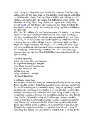 mình , nhưng họ không muốn Ngài làm chủ hôn của mình . Và tôi tin rằng
cả hai người, đặc biệt trong chức vụ, phải đảm bảo rằng ChúaGiê-xu là Đấng
chi phối hôn nhân của họ. Trước tiên Ngài phải kiểm soát đời sống họ cách
cá nhân. Làm sao bạn biết liệu Ngài có phải là Đấng chủ tể hay không? Như
Ma-ri nói với những đầy tớ trong câu chuyện: “Người biểu chi hãy vâng
theo cả” (2:5). Còn bạn thì sao? Bạn có đang làm theo những điều Ngài đã
dạy bảo bạn phải làm không? Bạn có vâng lời không? Ngài có phải là Đấng
cai trị không?
Khi Chúa Giê-xu không còn làm khách trong cuộc hôn nhân ấy, và trở thành
người coi tiệc, Ngài đã biến nước thành rượu và Kinh Thánh cho chúng ta
biết rằng rượu đó ngon hơn hết thảy các loại rượu mà họ đã nếm qua. Cũng
một thể ấy, tôi tin mối quan hệ hôn nhân trong chức vụ có thể trở nên thú vị
lạ thường, hơn tất cả những điều đã từng xảy ra trước đó. Ngài, như Kinh
Thánh nói, “đã giữ rượu ngon đến bây giờ”. Tất cả những vấn nạn đã được
phô bày trong khảo sát của chúng ta sẽ không cần thiết nếu nguyên tắc của
mối thông công Cơ Đốc là đúng, nếu Đức Chúa Trời là Chúa trong cuộc
sống của riêng bạn, nếu Đức Chúa Trời là Đấng kiểm soát mối quan hệ của
bạn với chồng.
Hôn nhân hạnh phúc
không phải là hợp đồng giữa hai người
mà là giao ước thánh giữa ba người .
Đấng Christ thường không bao giờ
được mời đến dự tiệc cưới
và thấy trong nhà
không còn chỗ nào cho Ngài .
- Donald T. Kauffman
Ý nghĩa của sự dấn thân
Khi Stuart và tôi đính hôn, chúng tôi muốn một chiếc nhẫn ba hột kim cương
đính ở trên, không chỉ vì đó là chiếc nhẫn đính hôn tiêu biểu của người Châu
Âu, mà đối với chúng tôi nó còn là biểu tượng. Chúng tôi nghĩ rằng Christ là
hột chính giữa còn Stuart và tôi ở hai bên. Mỗi ngày tôi nhìn vào chiếc nhẫn
đính hôn của mình và nhắc nhở chính mình tất cả những hột kim cương đó
tượng trưng cho điều gì. Nó nhắc cho tôi một lần nữa rằng Đức Chúa Trời là
Đấng Chủ Tể của hôn nhân chúng tôi. Và những góc cạnh của viên kim
cương tượng trưng cho những phương diện của cuộc sống chung là điều tôi
lưu ý để nhắc nhở chính mình, đặc biệt khi tôi là vợ người hầu việc Chúa.
Tôi đã học biết rằng không cần phải có sự dấn thân trọn vẹn của mỗi người
đối với Chúa và với nhau mới làm cho hôn nhân được kết quả - nhưng đó
chính là sự giao kết của Đức Chúa Trời với chúng ta. Ngài là sợi dây thứ ba.
 