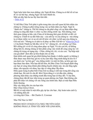 Ngài luôn luôn làm trọn những việc Ngài đã hứa. Chúng ta có thể rồi sẽ tan
đi và vội bội bạc, nhưng Ngài vẫn luôn thành tín.
Một sợi dây bện ba tao lấy làm khó đứt .
- TrGv 4:12
Vì thế Đức Chúa Trời phải ở giữa trung tâm của mối quan hệ hôn nhân của
chúng ta. Chúng ta phải trông mong vào sự hiện diện của Ngài. Ngài là
“dành cho” chúng ta. Thế thì chúng ta cần phải sống với sự thừa nhận rằng
chúng ta cũng dấn thân vì chức vụ như chồng mình vậy. Nếu không, trọn
thời gian chúng ta hầu việc Chúa sẽ là khoảng thời gian rất khổ sở đối với
chúng ta. Chính từ sự dấn thân này - của anh ấy và của chúng ta - mà chúng
ta có được niềm vui và sự sôi nổi đi kèm với chức vụ kết quả của chúng ta.
Giô-suê nói: “Nhưng ta và nhà ta sẽ phục sự Đức Giê-hô-va” (Gios Gs 24:15
). Câu Kinh Thánh ấy bắt đầu với từ “ta”: nhưng tôi , tôi sẽ phục sự Chúa.
Rồi chồng tôi và tôi sẽ cùng nhau phục sự Ngài. Và các con tôi, sẽ không
đứng bên lề, nhưng chúng sẽ làm phần công việc mình để cùng cộng tác với
chúng tôi trong sứ mạng này - Chúa, chồng tôi, tôi, và các con. “Sự hiệp một
của gia đình” đem đến sự hòa thuận cho cả nhà.
Quá nhiều mối quan hệ gia đình không hoà thuận vì nhiều người vợ không ý
thức được mục đích hay giá trị và họ cảm thấy rằng mình đang bị kéo lê ở
sau đuôi của “sự kêu gọi” của chồng mình. Là một tín hữu, sự kêu gọi của
bạn được bảo đảm. Nếu bạn đã kết hôn, thì Đức Chúa Trời hoạch định rằng
các bạn sẽ cùng nhau khám phá những huyền nhiệm này: ân cần lắng nghe
nhau, cầu nguyện với nhau, học tập và vâng phục lẫn nhau.
Điều quan trọng là phải biết Chúa Giê-xu đang ở chỗ nào trong đời sống của
chính bạn. Đó mới là vấn đề. Khi Christ đứng ở vị trí đầu tiên, những
phương diện khác của những tranh đấu trong bạn sẽ thay đổi. Ví dụ như,
chúng được đặt để trực tiếp trong sự quan phòng của Ngài. Bạn không cần
phải đối diện với chúng với sức riêng của mình nữa. Bạn có một Bạn Hữu
thiên thượng.
Hãy xây dựng đức tin của bạn trên
Đức Chúa Giêxu Christ .
Bất kể có một trăm lẻ một điều gây áp lực cho bạn , hãy hoàn toàn cách ly
với những điều đó
và trông đợi Chúa . - Bà Charles E. Cowman
Như Thế Nào Là Mở?
PHẨM CHẤT CƠ BẢN CỦA NHÀ TRUYỀN GIÁO
KHÔNG PHẢI LÀ TÌNH YÊU ĐỐI VỚI LINH HỒN,
 