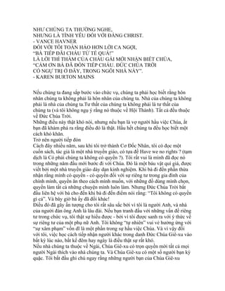 NHƯ CHÚNG TA THƯỜNG NGHE,
NHƯNG LÀ TÌNH YÊU ĐỐI VỚI ĐẤNG CHRIST.
- VANCE HAVNER
ĐỐI VỚI TÔI TOÀN HẢO HƠN LỜI CA NGỢI,
“BÀ TIẾP ĐÃI CHÁU TỬ TẾ QUÁ!”
LÀ LỜI THÌ THẦM CỦA CHÁU GÁI MỚI NHẬN BIẾT CHÚA,
“CẢM ƠN BÀ ĐÃ ĐÓN TIẾP CHÁU. ĐỨC CHÚA TRỜI
CÓ NGỰ TRỊ Ở ĐÂY, TRONG NGÔI NHÀ NÀY”.
- KAREN BURTON MAINS
Nếu chúng ta đang sắp bước vào chức vụ, chúng ta phải học biết rằng hôn
nhân chúng ta không phải là hôn nhân của chúng ta. Nhà của chúng ta không
phải là nhà của chúng ta.Tư thất của chúng ta không phải là tư thất của
chúng ta (và tôi không ngụ ý rằng nó thuộc về Hội Thánh). Tất cả đều thuộc
về Đức Chúa Trời.
Những điều này thật khó nói, nhưng nếu bạn là vợ người hầu việc Chúa, ắt
bạn đã khám phá ra rằng điều đó là thật. Hầu hết chúng ta đều học biết một
cách khó khăn.
Trở nên người tiếp đón
Cách đây nhiều năm, sau khi tôi trở thành Cơ Đốc Nhân, tôi có đọc một
cuốn sách, tác giả là một nhà truyền giáo, có tựa đề Have we no rights ? (tạm
dịch là Có phải chúng ta không có quyền ?). Tôi rất vui là mình đã đọc nó
trong những năm đầu mới bước đi với Chúa. Đó là một báu vật quí giá, được
viết bởi một nhà truyền giáo dày dạn kinh nghiệm. Khi bà đi đến phần thừa
nhận rằng mình có quyền - có quyền đối với sự riêng tư trong gia đình của
chính mình, quyền ăn theo cách mình muốn, với những đồ dùng mình chọn,
quyền làm tất cả những chuyện mình luôn làm. Nhưng Đức Chúa Trời bắt
đầu liên hệ với bà cho đến khi bà đi đến điểm nói rằng: “Tôi không có quyền
gì cả”. Và bây giờ bà ấy đã đổi khác!
Điều đó đã gây ấn tượng cho tôi rất sâu sắc bởi vì tôi là người Anh, và nhà
của người đàn ông Anh là lâu đài. Nếu bạn tranh đấu với những vấn đề riêng
tư trong chức vụ, tôi thật sự hiểu được - bởi vì tôi được sanh ra với ý thức về
sự riêng tư của một phụ nữ Anh. Tôi không “tự nhiên” vui vẻ hưởng ứng với
“sự xâm phạm” vốn dĩ là một phần trong sự hầu việc Chúa. Và vì vậy đối
với tôi, việc học cách tiếp nhận người khác trong danh Đức Chúa Giê-xu vào
bất kỳ lúc nào, bất kể đêm hay ngày là điều thật sự rất khó.
Nếu nhà chúng ta thuộc về Ngài, Chúa Giê-xu có trọn quyền mời tất cả mọi
người Ngài thích vào nhà chúng ta. Và Chúa Giê-xu có một số người bạn kỳ
quặc. Tôi bắt đầu ghi chú ngay rằng những người bạn của Chúa Giê-xu
 