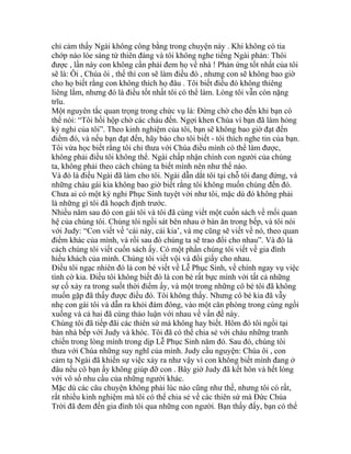 chỉ cảm thấy Ngài không công bằng trong chuyện này . Khi không có tia
chớp nào lóe sáng từ thiên đàng và tôi không nghe tiếng Ngài phán: Thôi
được , lần này con không cần phải đem họ về nhà ! Phản ứng tốt nhất của tôi
sẽ là: Ôi , Chúa ôi , thế thì con sẽ làm điều đó , nhưng con sẽ không bao giờ
cho họ biết rằng con không thích họ đâu . Tôi biết điều đó không thiêng
liêng lắm, nhưng đó là điều tốt nhất tôi có thể làm. Lòng tôi vẫn còn nặng
trĩu.
Một nguyên tắc quan trọng trong chức vụ là: Đừng chờ cho đến khi bạn có
thể nói: “Tôi hồi hộp chờ các cháu đến. Ngợi khen Chúa vì bạn đã làm hỏng
kỳ nghỉ của tôi”. Theo kinh nghiệm của tôi, bạn sẽ không bao giờ đạt đến
điểm đó, và nếu bạn đạt đến, hãy báo cho tôi biết - tôi thích nghe tin của bạn.
Tôi vừa học biết rằng tôi chỉ thưa với Chúa điều mình có thể làm được,
không phải điều tôi không thể. Ngài chấp nhận chính con người của chúng
ta, không phải theo cách chúng ta biết mình nên như thế nào.
Và đó là điều Ngài đã làm cho tôi. Ngài dẫn dắt tôi tại chỗ tôi đang đứng, và
những cháu gái kia không bao giờ biết rằng tôi không muốn chúng đến đó.
Chưa ai có một kỳ nghỉ Phục Sinh tuyệt vời như tôi, mặc dù đó không phải
là những gì tôi đã hoạch định trước.
Nhiều năm sau đó con gái tôi và tôi đã cùng viết một cuốn sách về mối quan
hệ của chúng tôi. Chúng tôi ngồi sát bên nhau ở bàn ăn trong bếp, và tôi nói
với Judy: “Con viết về ‘cái này, cái kia’, và mẹ cũng sẽ viết về nó, theo quan
điểm khác của mình, và rồi sau đó chúng ta sẽ trao đổi cho nhau”. Và đó là
cách chúng tôi viết cuốn sách ấy. Có một phần chúng tôi viết về gia đình
hiếu khách của mình. Chúng tôi viết vội và đổi giấy cho nhau.
Điều tôi ngạc nhiên đó là con bé viết về Lễ Phục Sinh, về chính ngay vụ việc
tình cờ kia. Điều tôi không biết đó là con bé rất bực mình với tất cả những
sự cố xảy ra trong suốt thời điểm ấy, và một trong những cô bé tôi đã không
muốn gặp đã thấy được điều đó. Tôi không thấy. Nhưng cô bé kia đã vẫy
nhẹ con gái tôi và dẫn ra khỏi đám đông, vào một căn phòng trong cùng ngồi
xuống và cả hai đã cùng thảo luận với nhau về vấn đề này.
Chúng tôi đã tiếp đãi các thiên sứ mà không hay biết. Hôm đó tôi ngồi tại
bàn nhà bếp với Judy và khóc. Tôi đã có thể chia sẻ với cháu những tranh
chiến trong lòng mình trong dịp Lễ Phục Sinh năm đó. Sau đó, chúng tôi
thưa với Chúa những suy nghĩ của mình. Judy cầu nguyện: Chúa ôi , con
cảm tạ Ngài đã khiến sự việc xảy ra như vậy vì con không biết mình đang ở
đâu nếu cô bạn ấy không giúp đỡ con . Bây giờ Judy đã kết hôn và hết lòng
với vô số nhu cầu của những người khác.
Mặc dù các câu chuyện không phải lúc nào cũng như thế, nhưng tôi có rất,
rất nhiều kinh nghiệm mà tôi có thể chia sẻ về các thiên sứ mà Đức Chúa
Trời đã đem đến gia đình tôi qua những con người. Bạn thấy đấy, bạn có thể
 