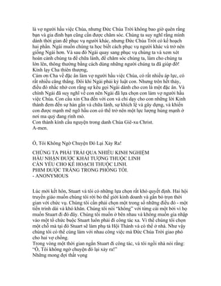 là vợ người hầu việc Chúa, nhưng Đức Chúa Trời không bao giờ quên rằng
bạn và gia đình bạn cũng cần được chăm sóc. Chúng ta suy nghĩ rằng mình
dành thời gian để phục vụ người khác, nhưng Đức Chúa Trời có kế hoạch
hai phần. Ngài muốn chúng ta học biết cách phục vụ người khác và trở nên
giống Ngài hơn. Và sau đó Ngài quay sang phục vụ chúng ta và xem xét
hoàn cảnh chúng ta để chữa lành, để chăm sóc chúng ta, làm cho chúng ta
lớn lên, thông thường bằng cách dùng những người chúng ta đã giúp đỡ!
Kính lạy Cha thiên thượng,
Cám ơn Cha về đặc ân làm vợ người hầu việc Chúa, có rất nhiều áp lực, có
rất nhiều căng thẳng. Đôi khi Ngài phải kỷ luật con. Nhưng trên hết thảy,
điều đó nhắc nhở con rằng sự kêu gọi Ngài dành cho con là một đặc ân. Và
chính Ngài đã suy nghĩ về con nên Ngài đã lựa chọn con làm vợ người hầu
việc Chúa. Con cầu xin Cha đến với con và chỉ dạy cho con những lời Kinh
thánh đem đến sự hàn gắn và chữa lành, sự khích lệ và gây dựng, và khiến
con được mạnh mẽ ngõ hầu con có thể trở nên một lực lượng hùng mạnh ở
nơi ma quỷ đang rình mò.
Con thành kính cầu nguyện trong danh Chúa Giê-xu Christ.
A-men.
Ồ, Tôi Không Ngờ Chuyện Đó Lại Xảy Ra!
CHÚNG TA PHẢI TRẢI QUA NHIỀU KINH NGHIỆM
HẦU NHẬN ĐƯỢC KHẢI TƯỢNG THUỘC LINH
CẦN YẾU CHO KẾ HOẠCH THUỘC LINH.
PHIM ĐƯỢC TRÁNG TRONG PHÒNG TỐI.
- ANONYMOUS
Lúc mới kết hôn, Stuart và tôi có những lựa chọn rất khó quyết định. Hai hội
truyền giáo muốn chúng tôi rời bỏ thế giới kinh doanh và gắn bó trọn thời
gian với chức vụ. Chúng tôi cần phải chọn một trong số những điều đó - một
tiến trình dài và khó khăn. Chúng tôi nói “không” với từng cái một bởi vì họ
muốn Stuart đi đó đây. Chúng tôi muốn ở bên nhau và không muốn gia nhập
vào một tổ chức buộc Stuart luôn phải đi công tác xa. Vì thế chúng tôi chọn
một chỗ mà tại đó Stuart sẽ làm phụ tá Hội Thánh và có thể ở nhà. Như vậy
chúng tôi có thể cùng làm với nhau công việc mà Đức Chúa Trời giao phó
cho hai vợ chồng.
Trong vòng một thời gian ngắn Stuart đi công tác, và tôi ngồi nhà nói rằng:
“Ồ, Tôi không ngờ chuyện đó lại xảy ra!”
Những mong đợi thất vọng
 