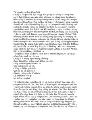 Tài nguyên của Đức Chúa Trời
Chúng ta cần phải cẩn thận rằng ý thức giá trị của chúng ta không được
quyết định bởi tiềm năng của mình, số lượng tín hữu đi nhóm thờ phượng
(như chúng ta đã thảo luận trong chương trước), hay số lượng tiền chúng ta
dâng trong Chúa Nhật. Thật khó học bài học ấy. Nhiều người trong chúng ta
làm việc rất chăm chỉ mà chẳng được gì cả, chúng ta làm việc hết năng suất
nhưng chỉ làm cho vấn đề trở nên phức tạp thêm mà thôi, người chúng ta
gặp đi nhóm ở một Hội Thánh khác kể cho chúng ta nghe về những chương
trình mới, những người dẫn chương trình đặc biệt, những sự kiện thành công
vĩ đại, và ngân sách đã được cung ứng mà không đề cập đến tiền bạc! Thật
thất vọng khi Hội Thánh ở bên kia đường đang ngày càng trở nên rộng lớn
hơn trong khi chúng ta đang ngày càng trở nên nhỏ bé hơn, và máy chiếu cứ
hư hoài trong khi ti-vi trên khuôn nhà lớn ở giữa đường lại dùng phương tiện
truyền thông đại chúng chiếu trên ba màn hình hàng tuần. Thật khó để không
rơi vào cái bẫy “so sánh” hay đơn giản là đầu hàng. “Giá như chúng ta có
nhiều tiền hơn, máy chiếu, và micro không dây”, chúng ta than thở. Nhưng
thiết bị hiện đại không phải là tất cả.
Trong khi đi đến Châu Phi và thăm một số nhà truyền giáo, tôi vui vẻ ghi
trên một áp phích mấy lời sau:
Chúng ta là những người không sẵn lòng
Được dẫn dắt bởi những người không hiểu biết
Đang làm những việc bất khả thi
Cho những người vô ơn .
Chúng ta đã làm quá nhiều
Quá lâu mà kết quả quá ít ,
Giờ đây chúng ta đạt tiêu chuẩn
Để làm bất cứ việc gì
Mà không cần gì cả !
Tôi tự hỏi liệu bạn có thể liên hệ với bài thơ trên không? Tuy nhiên tiềm
năng vĩ đại nhất mà Đức Chúa Trời có là con người, và con người có Chúa
Thánh Linh. Những sự giúp đỡ vô giá khác cho chúng ta, những con người,
là sự cầu nguyện, mối thông công, những lời hứa của Đức Chúa Trời từ Lời
của Ngài và đức tin. Thêm tất cả những điều đó vào một người, và bạn có
một số tiềm năng thuộc linh thuần túy để khiến điều đó ban cho bạn sức
mạnh để làm bất cứ việc gì cần phải làm. Làm sao chúng ta biết? Chúa Giê-
xu phán như vậy. Ngài phán rằng nếu có đức tin chúng ta có thể dời núi
(không phải dời trái đất) được. Phao-lô cũng đã nói như vậy. Ông còn giải
thích rõ hơn khi nói rằng: “Khi tôi yếu đuối ấy là lúc tôi mạnh mẽ!”. Còn gì
hơn nữa, sự tầm thường của chúng ta cho Đức Chúa Trời cơ hội để ban cho
 