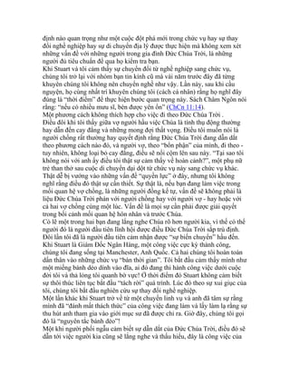 định nào quan trọng như một cuộc đột phá mới trong chức vụ hay sự thay
đổi nghề nghiệp hay sự di chuyển địa lý được thực hiện mà không xem xét
những vấn đề với những người trong gia đình Đức Chúa Trời, là những
người đủ tiêu chuẩn để qua họ kiểm tra bạn.
Khi Stuart và tôi cảm thấy sự chuyển đổi từ nghề nghiệp sang chức vụ,
chúng tôi trở lại với nhóm bạn tin kính cũ mà vài năm trước đây đã từng
khuyên chúng tôi không nên chuyển nghề như vậy. Lần này, sau khi cầu
nguyện, họ cùng nhất trí khuyên chúng tôi (cách cá nhân) rằng họ nghĩ đây
đúng là “thời điểm” để thực hiện bước quan trọng này. Sách Châm Ngôn nói
rằng: “nếu có nhiều mưu sĩ, bèn được yên ổn” (ChCn 11:14).
Một phương cách không thích hợp cho việc đi theo Đức Chúa Trời .
Điều đôi khi tôi thấy giữa vợ người hầu việc Chúa là tính thụ động thường
hay dẫn đến cay đắng và những mong đợi thất vọng. Điều tôi muốn nói là
người chồng rất thường hay quyết định rằng Đức Chúa Trời đang dẫn dắt
theo phương cách nào đó, và người vợ, theo “bổn phận” của mình, đi theo -
tuy nhiên, không loại bỏ cay đắng, điều sẽ nổi cộm lên sau này. “Tại sao tôi
không nói với anh ấy điều tôi thật sự cảm thấy về hoàn cảnh?”, một phụ nữ
trẻ than thở sau cuộc di chuyển dại dột từ chức vụ này sang chức vụ khác.
Thật dễ bị vướng vào những vấn đề “quyền lực” ở đây, nhưng tôi không
nghĩ rằng điều đó thật sự cần thiết. Sự thật là, nếu bạn đang làm việc trong
mối quan hệ vợ chồng, là những người đồng kế tự, vấn đề sẽ không phải là
liệu Đức Chúa Trời phán với người chồng hay với người vợ - hay hoặc với
cả hai vợ chồng cùng một lúc. Vấn đề là mọi sự cần phải được giải quyết
trong bối cảnh mối quan hệ hôn nhân và trước Chúa.
Có lẽ một trong hai bạn đang lắng nghe Chúa rõ hơn người kia, vì thế có thể
người đó là người đầu tiên lĩnh hội được điều Đức Chúa Trời sắp trù định.
Đôi lần tôi đã là người đầu tiên cảm nhận được “sự biến chuyển” hầu đến.
Khi Stuart là Giám Đốc Ngân Hàng, một công việc cực kỳ thành công,
chúng tôi đang sống tại Manchester, Anh Quốc. Cả hai chúng tôi hoàn toàn
dấn thân vào những chức vụ “bán thời gian”. Tôi bắt đầu cảm thấy mình như
một miếng bánh dẻo dính vào đĩa, ai đó đang thi hành công việc dưới cuộc
đời tôi và thả lỏng tôi quanh bờ vực! Ở thời điểm đó Stuart không cảm biết
sự thôi thúc liên tục bắt đầu “tách rời” quá trình. Lúc đó theo sự xui giục của
tôi, chúng tôi bắt đầu nghiên cứu sự thay đổi nghề nghiệp.
Một lần khác khi Stuart trở về từ một chuyến linh vụ và anh đã tâm sự rằng
mình đã “đánh mất thách thức” của công việc đang làm và lấy làm lạ rằng sự
thu hút anh tham gia vào giới mục sư đã được chỉ ra. Giờ đây, chúng tôi gọi
đó là “nguyên tắc bánh dẻo”!
Một khi người phối ngẫu cảm biết sự dẫn dắt của Đức Chúa Trời, điều đó sẽ
dẫn tới việc người kia cũng sẽ lắng nghe và thấu hiểu, đây là công việc của
 