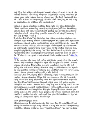 phải đồng tình, với tư cách là người bạn đời, nhưng có nghĩa là bạn sẽ cân
nhắc rất nhiều để tiến đến sự đồng tình, rằng hai bạn sẽ cùng nhau tháo gỡ
vấn đề trong chức vụ được thực sự kêu gọi này. Như Ruth Graham đã từng
nói: “Nếu Billy và tôi cùng đồng ý với nhau về tất cả mọi sự, thì một trong
hai người chúng tôi sẽ không còn cần thiết nữa!”
Điều gì sẽ xảy ra nếu chúng ta không đang ở chỗ Đức Chúa Trời muốn?
Giả sử bạn khám phá ra rằng bạn thật sự đã phạm một lỗi lầm. Bạn không
làm chủ được tình hình, bạn quyết định quá hấp tấp, hay một trong hai vợ
chồng bạn nhanh chóng thông qua điều bạn muốn, và bây giờ bạn đang ở
đây. Bây giờ bạn sẽ làm gì?
Trước hết, Đức Chúa Trời rất thường hay giải quyết những sai phạm của
chúng ta. Ngài đã từng tiếp xúc với những người mù, người điếc, người câm,
người nóng nảy, và những người nổi loạn trong một thời gian dài - trong đó
một số là các bậc lãnh đạo, các câu chuyện về những thất bại của họ được
ghi chép lại cho chúng ta trong Kinh Thánh. Vì thế nếu bạn phạm sai lầm,
bạn phải trả giá cái gì đó, nhưng Đức Chúa Trời sẽ có cách giải cứu bạn.
Ngài là Đấng rất có kinh nghiệm trong việc giải cứu! Ngài thậm chí còn có
thể “đền bù cho các ngươi về mấy năm đã bị cắn phá bởi cào cào” (Gio Ge
2:25).
Có thể bạn phải ở lại trong tình huống một lát nếu bạn đã có sự hứa nguyện
nào đó. Hay có thể bạn cần phải ra ngoài nếu bây giờ Đức Thánh Linh thật
sự đang bật chuông đồng hồ báo hiệu cho bạn phải di chuyển. Mỗi tình
huống luôn khác nhau. Nhưng điều quan trọng là phải tuân theo hai nguyên
tắc tổng quát kia: thường xuyên tương giao với Đức Chúa Trời và với nhau ,
và tìm kiếm sự giúp đỡ từ những nhà tư vấn tin kính .
Với Đức Chúa Trời, mọi sự đều có tiềm năng. Ngay cả trong những sai lầm
của bạn cũng có tiềm năng để học hỏi, tăng trưởng và tiến tới. Đừng thất
vọng, và đặc biệt đừng trách mắng nhau. Khi người nam trở nên nhận biết
rằng Đức Chúa Trời không dự định anh phải ở trong tình huống nào đó,
chẳng hạn như anh đã “ăn cơm trước kẻng” hay biết rõ những khao khát của
mình, điều cuối cùng anh cần là một người vợ không khoan dung khiến anh
trở nên khốn khổ hơn bao giờ hết. Hãy yêu thương lẫn nhau, và vượt qua
những giai đoạn khó khăn để bước qua phần kế tiếp của cuộc hành trình. Bất
cứ điều gì bạn làm, hãy cho chính mình thời gian để chữa lành và phục hồi.
Chúng tôi không muốn bạn từ bỏ chức vụ!
Vượt qua những ngạc nhiên
Khi những mong đợi của bạn trở nên thất vọng, điều đó có thể lấy gió khỏi
những cánh buồm của bạn trong chốc lát. Không phải lúc nào chúng ta cũng
có thể khoe khoang tự đắc hát rằng: “Ngợi khen Chúa!” Nếu bạn vẫn đang
 