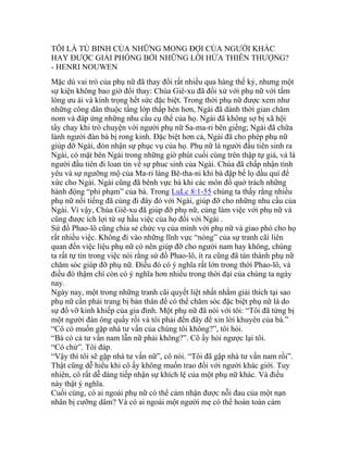 TÔI LÀ TÙ BINH CỦA NHỮNG MONG ĐỢI CỦA NGƯỜI KHÁC
HAY ĐƯỢC GIẢI PHÓNG BỞI NHỮNG LỜI HỨA THIÊN THƯỢNG?
- HENRI NOUWEN
Mặc dù vai trò của phụ nữ đã thay đổi rất nhiều qua hàng thế kỷ, nhưng một
sự kiện không bao giờ đổi thay: Chúa Giê-xu đã đối xử với phụ nữ với tấm
lòng ưu ái và kính trọng hết sức đặc biệt. Trong thời phụ nữ được xem như
những công dân thuộc tầng lớp thấp hèn hơn, Ngài đã dành thời gian chăm
nom và đáp ứng những nhu cầu cụ thể của họ. Ngài đã không sợ bị xã hội
tẩy chay khi trò chuyện với người phụ nữ Sa-ma-ri bên giếng; Ngài đã chữa
lành người đàn bà bị rong kinh. Đặc biệt hơn cả, Ngài đã cho phép phụ nữ
giúp đỡ Ngài, đón nhận sự phục vụ của họ. Phụ nữ là người đầu tiên sinh ra
Ngài, có mặt bên Ngài trong những giờ phút cuối cùng trên thập tự giá, và là
người đầu tiên đi loan tin về sự phuc sinh của Ngài. Chúa đã chấp nhận tình
yêu và sự ngưỡng mộ của Ma-ri làng Bê-tha-ni khi bà đập bể lọ dầu quí để
xức cho Ngài. Ngài cũng đã bênh vực bà khi các môn đồ quở trách những
hành động “phí phạm” của bà. Trong LuLc 8:1-55 chúng ta thấy rằng nhiều
phụ nữ nổi tiếng đã cùng đi đây đó với Ngài, giúp đỡ cho những nhu cầu của
Ngài. Vì vậy, Chúa Giê-xu đã giúp đỡ phụ nữ, cùng làm việc với phụ nữ và
cũng được ích lợi từ sự hầu việc của họ đối với Ngài .
Sứ đồ Phao-lô cũng chia sẻ chức vụ của mình với phụ nữ và giao phó cho họ
rất nhiều việc. Không đi vào những lĩnh vực “nóng” của sự tranh cãi liên
quan đến việc liệu phụ nữ có nên giúp đỡ cho người nam hay không, chúng
ta rất tự tin trong việc nói rằng sứ đồ Phao-lô, ít ra cũng đã tán thành phụ nữ
chăm sóc giúp đỡ phụ nữ. Điều đó có ý nghĩa rất lớn trong thời Phao-lô, và
điều đó thậm chí còn có ý nghĩa hơn nhiều trong thời đại của chúng ta ngày
nay.
Ngày nay, một trong những tranh cãi quyết liệt nhất nhằm giải thích tại sao
phụ nữ cần phải trang bị bản thân để có thể chăm sóc đặc biệt phụ nữ là do
sự đổ vỡ kinh khiếp của gia đình. Một phụ nữ đã nói với tôi: “Tôi đã từng bị
một người đàn ông quấy rối và tôi phải đến đây để xin lời khuyên của bà.”
“Cô có muốn gặp nhà tư vấn của chúng tôi không?”, tôi hỏi.
“Bà có cả tư vấn nam lẫn nữ phải không?”. Cô ấy hỏi ngược lại tôi.
“Có chứ”. Tôi đáp.
“Vậy thì tôi sẽ gặp nhà tư vấn nữ”, cô nói. “Tôi đã gặp nhà tư vấn nam rồi”.
Thật cũng dễ hiểu khi cô ấy không muốn trao đổi với người khác giới. Tuy
nhiên, cô rất dễ dàng tiếp nhận sự khích lệ của một phụ nữ khác. Và điều
này thật ý nghĩa.
Cuối cùng, có ai ngoài phụ nữ có thể cảm nhận được nỗi đau của một nạn
nhân bị cưỡng dâm? Và có ai ngoài một người mẹ có thể hoàn toàn cảm
 