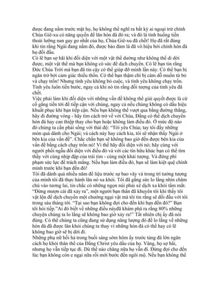 được đang nằm trước mặt họ, họ không thể nghĩ ra bất kỳ ai ngoại trừ chính
Chúa Giê-xu có năng quyền để lăn hòn đá đó ra; và đó là tình huống tiến
thoái lưỡng nan gay go nhất của họ, Chúa Giê-xu đã chết! Họ đã rất đúng
khi tin rằng Ngài đang nằm đó, được bảo đảm là đã vô hiệu bởi chính hòn đá
họ đối đầu.
Có lẽ bạn sợ hãi khi đối diện với một vật thể dường như không thể di dời
được, một vật thể mà bạn không có sức để dịch chuyển. Có lẽ bạn tin rằng
Đức Chúa Trời mà bạn đã tin cậy có thể giúp đỡ mình lần này. Có thể bạn bị
ngăn trở bởi cảm giác thiếu thốn. Có thể bạn thậm chí bị cám dỗ muốn từ bỏ
và chạy trốn! Nhưng tình yêu không bỏ cuộc, và tình yêu không chạy trốn.
Tình yêu luôn tiến bước, ngay cả khi nó tin rằng đối tượng của tình yêu đã
chết.
Việc phải làm khi đối diện với những vấn đề không thể giải quyết được là cứ
cố gắng tiến tới để tiếp cận với chúng, ngay cả nếu chúng không có dấu hiệu
khuất phục khi bạn tiếp cận. Nếu bạn không thể vượt qua bằng đường thẳng,
hãy đi đường vòng - hãy tìm cách trở về với Chúa, Đấng có thể dịch chuyển
hòn đá hay can thiệp thay cho bạn hoặc không làm điều đó. Ở mức độ nào
đó chúng ta cần phải sống với thái độ: “Tôi yêu Chúa; tay tôi đầy những
món quà dành cho Ngài; và cách này hay cách kia, tôi sẽ nhận thấy Ngài ở
bên kia của vấn đề”. Chắc chắn bạn sẽ không bao giờ đến được bên kia của
vấn đề bằng cách chạy trốn nó! Vì thế hãy đối diện với nó; hãy cùng với
người phối ngẫu đối diện với điều đó và với các tín hữu khác bạn có thể tìm
thấy với cùng nhịp đập của trái tim - cùng một khải tượng. Và đừng phí
phạm sức lực để trách mắng. Nếu bạn làm điều đó, bạn sẽ làm kiệt quệ chính
mình trước khi bạn đến đó!
Tôi đã dành quá nhiều năm để liệu trước sự bao vây và trong trí tưởng tượng
của mình tôi đã thực hành lăn nó xa khỏi. Tôi đã gắng sức lo lắng nhìn chăm
chú vào tương lai, tin chắc có những ngọn núi phải xê dịch xa khỏi tầm mắt.
“Đừng mượn cái đã xảy ra”, một người bạn thân đã khuyên tôi khi thấy tôi
vật lộn để dịch chuyển một chướng ngại vật mà tôi tin rằng sẽ đối đầu với tôi
trong sáu tháng tới. “Tại sao bạn không đợi cho đến khi bạn đến đó?” Bạn
tôi hỏi tiếp.”Ai đó biết về những điều nàyđã khám phá ra rằng 80% những
chuyện chúng ta lo lắng sẽ không bao giờ xảy ra!” Tất nhiên chị ấy đã nói
đúng. Có thể chúng ta cũng đang sử dụng năng lượng đó để lo lắng về những
hòn đá đã được lăn khỏi chúng ta thay vì những hòn đá có thể hay có lẽ
không bao giờ sẽ bị dời đi.
Những phụ nữ hối hả trong buổi sáng sớm hôm ấy trước tảng đá lớn ngăn
cách họ khỏi thân thể của Đấng Christ yêu dấu của họ. Vâng, họ sợ hãi,
nhưng họ vẫn tiếp tục đi. Dù thế nào chăng nữa họ vẫn đi. Đừng đợi cho đến
lúc bạn không còn e ngại nữa rồi mới bước đến ngôi mộ. Nếu bạn không thể
 