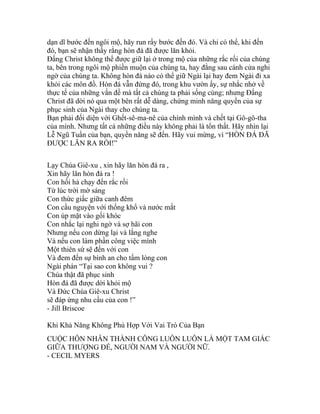 dạn dĩ bước đến ngôi mộ, hãy run rẩy bước đến đó. Và chỉ có thể, khi đến
đó, bạn sẽ nhận thấy rằng hòn đá đã được lăn khỏi.
Đấng Christ không thể được giữ lại ở trong mộ của những rắc rối của chúng
ta, bên trong ngôi mộ phiền muộn của chúng ta, hay đằng sau cánh cửa nghi
ngờ của chúng ta. Không hòn đá nào có thể giữ Ngài lại hay đem Ngài đi xa
khỏi các môn đồ. Hòn đá vẫn đứng đó, trong khu vườn ấy, sự nhắc nhở về
thực tế của những vấn đề mà tất cả chúng ta phải sống cùng; nhưng Đấng
Christ đã dời nó qua một bên rất dễ dàng, chứng minh năng quyền của sự
phục sinh của Ngài thay cho chúng ta.
Bạn phải đối diện với Ghết-sê-ma-nê của chính mình và chết tại Gô-gô-tha
của mình. Nhưng tất cả những điều này không phải là tổn thất. Hãy nhìn lại
Lễ Ngũ Tuần của bạn, quyền năng sẽ đến. Hãy vui mừng, vì “HÒN ĐÁ ĐÃ
ĐƯỢC LĂN RA RỒI!”
Lạy Chúa Giê-xu , xin hãy lăn hòn đá ra ,
Xin hãy lăn hòn đá ra !
Con hối hả chạy đến rắc rối
Từ lúc trời mờ sáng
Con thức giấc giữa canh đêm
Con cầu nguyện với thống khổ và nước mắt
Con úp mặt vào gối khóc
Con nhắc lại nghi ngờ và sợ hãi con
Nhưng nếu con dừng lại và lắng nghe
Và nếu con làm phần công việc mình
Một thiên sứ sẽ đến với con
Và đem đến sự bình an cho tấm lòng con
Ngài phán “Tại sao con không vui ?
Chúa thật đã phục sinh
Hòn đá đã được dời khỏi mộ
Và Đức Chúa Giê-xu Christ
sẽ đáp ứng nhu cầu của con !”
- Jill Briscoe
Khi Khả Năng Không Phù Hợp Với Vai Trò Của Bạn
CUỘC HÔN NHÂN THÀNH CÔNG LUÔN LUÔN LÀ MỘT TAM GIÁC
GIỮA THƯỢNG ĐẾ, NGƯỜI NAM VÀ NGƯỜI NỮ.
- CECIL MYERS
 