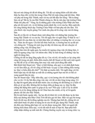 hát nơi mà chúng tôi đã tới đông đủ. Tôi đã vui mừng khôn xiết khi nhìn
thấy họ thay đổi và lớn lên trong Chúa.Thế rồi tuần trăng mật kết thúc. Một
vài phụ nữ trong Hội Thánh, một vài trụ cột bắt đầu lên tiếng: “Bà ta đang
làm cái gì? Bà ấy là của Hội Thánh chúng ta. Bà ấy nên dạy lớp trường Chúa
Nhật cho phụ nữ.” Vâng, họ là những giáo viên trường Chúa Nhật cho ban
phụ nữ rất tuyệt vời, và tôi không muốn dành lấy vị trí của họ. Bên cạnh đó,
tôi cũng không thích dạy Trường Chúa Nhật với ban phụ nữ cho lắm. Tôi
yêu thích việc truyền giảng Tin Lành cho phụ nữ là công việc mà tôi đang
làm.
Sau đó có lần tôi và Stuart được mời dùng bữa với những bậc trưởng lão
trong Hội Thánh và vợ của họ. Tôi rất ngây thơ và nghĩ rằng: Ô thật là vui !
Một buổi tối của thức ăn và tình thân hữu với những vị trưởng lão và vợ của
họ . Thức ăn rất ngon. Chỉ khi kết thúc buổi ăn, vị trưởng ban trị sự đã nói
với chồng tôi: “Chúng tôi mời ông tới đây tối hôm nay để nói chuyện về
những công việc Jill đang làm.”
Trong bản tóm tắt ngắn gọn, họ muốn tôi ngưng công việc tôi đang làm, ít
nhất là ngưng công việc với nhóm nhỏ. Đây là một trong số những việc họ
nghĩ tôi đang làm.
Chồng tôi đã im lặng lắng nghe tất cả. Còn với tôi, tôi muốn co lại càng nhỏ
càng tốt trong cái ghế, thiếu điều muốn chết để Stuart có thể cưới một người
vợ Mỹ để cô ấy có khả năng làm mọi việc một cách đúng đắn nhất.
Bất thình lình Stuart nói: “Quý vị biết không, nếu quý vị cứ nhất định buộc
vợ tôi làm điều gì, rồi tôi cũng sẽ bắt buộc vợ quý vị làm những điều tương
tự. Quý vị hiểu điều đó chứ?” Tôi thật sự muốn chết. Tôi nghĩ rằng với lời
bình luận này tôi đã thật sự mất tất cả những người bạn mà tôi có thể có
xung quanh bàn ăn này.
Sau đó Stuart tiếp: “Hãy nhìn đây, quý vị trả lương cho tôi chứ không phải
cho vợ tôi. Cô ấy bắt đầu công việc này với tất cả tấm lòng trong sáng. Cô
ấy đáp lời người phụ nữ đã đến trước cửa và chúng tôi đã không có ý kiến về
điều gì sẽ xảy đến. Không thể tin được điều gì đang xảy ra. Quý bà đây
chẳng thể đứng bên cạnh và giúp cô ấy sao? Nếu quý vị để cố ấy là chính
mình và cô ấy dùng những ân tứ Chúa ban cho mình, cô ấy sẽ là nguồn
phước rất lớn cho Hội Thánh.
Đó là một bước ngoặc nhỏ. Áp lực đã rời khỏi tôi và tôi đã được tự do làm
điều mà dường như Đức Chúa Trời đã kêu gọi tôi làm. Một vài quý bà trong
buổi tối đó nay đã là đồng nghiệp của tôi. Nhưng bạn biết đó, chồng tôi cứ
nhất định buộc tôi phải sử dụng ân tứ của tôi để gây dựng Hội Thánh, mặc
dù điều này không phù hợp với vai trò được mong đợi. Một vài người đã
không hiểu được điều này, và tôi đã mất đi một số bạn bè. Bạn phải biết
chấp nhận những sự mất mát đó. Chúng thường xuyên xảy ra trong chức vụ.
 