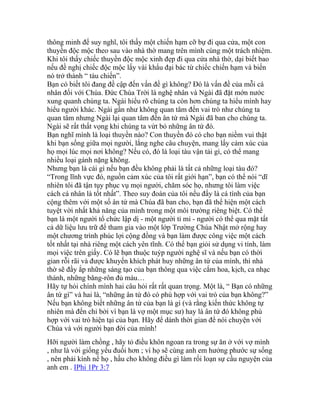 thông minh để suy nghĩ, tôi thấy một chiến hạm cỡ bự đi qua cửa, một con
thuyền độc mộc theo sau vào nhà thờ mang trên mình cùng một trách nhiệm.
Khi tôi thấy chiếc thuyền độc mộc xinh đẹp đi qua cửa nhà thờ, dại biết bao
nếu đề nghị chiếc độc mộc lấy vài khẩu đại bác từ chiếc chiến hạm và biến
nó trở thành “ tàu chiến”.
Bạn có biết tôi đang đề cập đến vấn đề gì không? Đó là vấn đề của mỗi cá
nhân đối với Chúa. Đức Chúa Trời là nghệ nhân và Ngài đã đặt mớn nước
xung quanh chúng ta. Ngài hiểu rõ chúng ta còn hơn chúng ta hiểu mình hay
hiểu người khác. Ngài gần như không quan tâm đến vai trò như chúng ta
quan tâm nhưng Ngài lại quan tâm đến ân tứ mà Ngài đã ban cho chúng ta.
Ngài sẽ rất thất vọng khi chúng ta vứt bỏ những ân tứ đó.
Bạn nghĩ mình là loại thuyền nào? Con thuyền đó có cho bạn niềm vui thật
khi bạn sống giữa mọi người, lắng nghe câu chuyện, mang lấy cảm xúc của
họ mọi lúc mọi nơi không? Nếu có, đó là loại tàu vận tải gì, có thể mang
nhiều loại gánh nặng không.
Nhưng bạn là cái gì nếu bạn đều không phải là tất cả những loại tàu đó?
“Trong lĩnh vực đó, nguồn cảm xúc của tôi rất giới hạn”, bạn có thể nói “dĩ
nhiên tôi đã tận tụy phục vụ mọi người, chăm sóc họ, nhưng tôi làm việc
cách cá nhân là tốt nhất”. Theo suy đoán của tôi nếu đấy là cá tính của bạn
cộng thêm với một số ân tứ mà Chúa đã ban cho, bạn đã thể hiện một cách
tuyệt vời nhất khả năng của mình trong một môi trường riêng biệt. Có thể
bạn là một người tổ chức lập dị - một người tỉ mỉ - người có thể qua mặt tất
cả dữ liệu lưu trữ để tham gia vào một lớp Trường Chúa Nhật mở rộng hay
một chương trình phúc lợi cộng đồng và bạn làm được công việc một cách
tốt nhất tại nhà riêng một cách yên tĩnh. Có thể bạn giỏi sử dụng vi tính, làm
mọi việc trên giấy. Có lẽ bạn thuộc tuýp người nghệ sĩ và nếu bạn có thời
gian rỗi rãi và được khuyến khích phát huy những ân tứ của mình, thì nhà
thờ sẽ đầy ắp những sáng tạo của bạn thông qua việc cắm hoa, kịch, ca nhạc
thánh, những băng-rôn đủ màu…
Hãy tự hỏi chính mình hai câu hỏi rất rất quan trọng. Một là, “ Bạn có những
ân tứ gì” và hai là, “những ân tứ đó có phù hợp với vai trò của bạn không?”
Nếu bạn không biết những ân tứ của bạn là gì (và rằng kiến thức không tự
nhiên mà đến chỉ bởi vì bạn là vợ một mục sư) hay là ân tứ đó không phù
hợp với vai trò hiện tại của bạn. Hãy để dành thời gian để nói chuyện với
Chúa và với người bạn đời của mình!
Hỡi người làm chồng , hãy tỏ điều khôn ngoan ra trong sự ăn ở với vợ mình
, như là với giống yếu đuối hơn ; vì họ sẽ cùng anh em hưởng phước sự sống
, nên phải kính nể họ , hầu cho không điều gì làm rối loạn sự cầu nguyện của
anh em . IPhi 1Pr 3:7
 