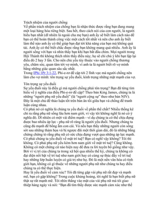 Trách nhiệm của người chồng
Về phần trách nhiệm của chồng bạn là nhận thức được rằng bạn đang mang
một loại hàng hóa riêng biệt. Sau hết, theo cách nói của con người, là người
hiểu bạn nhất (dĩ nhiên là ngoài cha mẹ bạn) anh ấy sẽ biết làm cách nào để
bạn có thể hoàn thành công việc một cách tốt nhất và nên cho anh ấy biết
làm thế nào anh ấy có thể giúp bạn đạt tới khả năng của bạn mà không quá
tải. Anh ấy có thể biết chắc được rằng bạn không mang quá nhiều. Anh ấy là
người sống với bạn và nhìn thấy bạn khi bạn bắt đầu chìm. Mọi người trong
Hội Thánh thì không thích nhìn thấy điều này; họ sẽ chỉ chú ý khi bạn lập lại
điều đó 2 hay 3 lần. Cho nên chủ yếu tùy thuộc vào người chồng thương
yêu, chăm sóc, quan tâm tới vợ mình, vì anh ta là người biết rõ vợ mình
bằng những giác quan sâu sắc nhất.
Trong IPhi 1Pr 3:1-22, Phi-e-rơ đề cập tới 2 lĩnh vực mà người chồng nên
làm cho vợ mình: tôn trọng sự yếu đuối, kính trọng những mặt mạnh của vợ.
Tôn trọng sự yếu đuối
Sự yếu đuối này là điều gì mà người chồng phải tôn trọng? Bạn đã từng tìm
hiểu về ý nghĩa của điều Phi-e-rơ đề cập? Theo bản King James, chúng ta là
những “người phụ nữ yếu đuối” (là “người cộng sự” theo như bản NIV).
Đây là một chủ đề thảo luận tốt trên bàn ăn tối giữa bạn và chồng để tranh
luận cùng nhau.
Có phải nó có nghĩa là chúng ta yếu đuối về phần thể chất? Nhiều thống kê
chỉ ra rằng phụ nữ sống lâu hơn nam giới, vì vậy tôi không nghĩ là nó có ý
nghĩa đó. Dĩ nhiên có một vài điểm mạnh - ví dụ chúng ta có thể chịu đựng
được bao nhiêu áp lực - phụ nữ rõ ràng là người yếu đuối. Nhưng chúng ta
cũng đủ mạnh để bồng ẵm con cái. Và nếu bạn thấy những người còn sống
sót sau những thảm họa và bị ngược đãi một thời gian dài, đó là những bằng
chứng chứng tỏ rằng phụ nữ có sức chịu đựng vượt qua những áp lực mạnh.
Có phải chúng ta yếu đuối về mặt trí tuệ? Bạn có nghĩ vậy không? Tôi thì
không. Có phải phụ nữ yếu kém hơn nam giới về mặt trí tuệ? Cũng không.
Không có một chứng cứ nào hiện nay để đưa ra lời tuyên bố giống như vậy.
Bởi vì vị trí của chúng ta trong xã hội qua nhiều thế kỷ, chúng ta không có
đại diện nổi bật về trí tuệ như nam giới hay có cùng sự thúc đẩy về trí tuệ
hay những lớp huấn luyện có giá trị như họ. Đó là một nền văn hóa có tính
giới hạn, không có gì thuộc về những người phụ nữ như chúng ta hay điều
chúng ta có thể thực hiện.
Hay là yếu đuối về cảm xúc? Tôi đã từng gặp vài phụ nữ rất đẹp và mạnh
mẽ, bạn có gặp không? Trong cuộc khủng hoảng, tôi nghĩ là bạn biết phụ nữ
thật sự rất mạnh mẽ. Tôi nhìn thẳng vào mặt của vài phụ nữ mà tôi giao
thiệp hàng ngày và nói: “Bạn đã tìm thấy được sức mạnh cảm xúc như thế
 