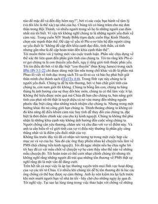 nào để mặc đồ và đến đây hôm nay?”, bởi vì các cuộc bạo hành về tâm lý
(và đôi khi là thể xác) tại nhà của họ. Chúng tôi có hàng trăm cha mẹ đơn
thân trong Hội Thánh, và nhiều người trong số họ là những người can đảm
nhất mà tôi biết. Vì vậy tôi không nghĩ chúng ta là những người yếu đuối về
cảm xúc. Trong cuốn NIV Study Bible (tạm dịch: cuốn Học Kinh Thánh),
chọn sức mạnh thân thể. Đề cập về yếu tố Phi-e-rơ liên hệ đến người cộng
sự yếu đuối là “không đề cập đến khía cạnh đạo đức, tinh thần, cá tính
nhưng gần như là đề cập hoàn toàn đến khía cạnh thân thể”.
Tôi muốn thêm vài ý tưởng mới vào cuộc tranh luận. Phần sức chịu đựng về
thể xác thì liên quan đến phần giới tính của chúng ta. Tôi tin rằng khi Phi-e-
rơ gọi chúng ta là con thuyền yếu đuối, ngụ ý rằng giới tính thuộc phái yếu.
Tôi tin điều đó bởi vì từ đặc biệt “con thuyền” (bản King James) trong sách
IPhi 1Pr 3:1-22 chỉ đuợc dùng một lần nữa trong chỗ khác và đó là phần mà
Phao-lô viết về tình dục trong sách Tê-sa-lô-ni-ca và bảo họ phải biết giữ
thân mình cho thánh sạch (ITe1Tx 4:4). Trong lĩnh vực này chúng ta là
người yếu đuối. Chúng ta dễ bị tổn thương, bởi vì bản chất giới tính của
chúng ta, còn nam giới thì không. Chúng ta bồng ẵm con, chúng ta hàng
tháng bị ảnh hưởng của sự thay đổi hóc môn, chúng ta có thể làm việc ít lại.
Không thể hiểu được món quà mà Chúa đã ban cho chúng ta, bản năng giới
tính của phái nữ thì thật là tuyệt diệu,và nó vừa mang đến những nguồn
phước đặc biệt cũng như những trách nhiệm cho chúng ta. Nhưng trong một
hướng khác thì nó cũng giới hạn chúng ta. Thỉnh thoảng chúng ta không có
đủ khả năng để điều khiển cảm xúc hay tính dễ thay đổi của chúng ta, đặc
biệt là thời điểm chính xác của chu kỳ kinh nguyệt. Chúng ta không thể phủ
nhận là những khía cạnh này không ảnh hưởng đến cuộc sống chúng ta.
Người chồng cần yêu thương, chăm sóc và chu đáo với vợ về điểm này. Và
anh ta cần hiểu rõ về giới tính của vợ vì điều này thường là phần gây căng
thẳng nhất và là điểm yếu đuối nhất của vợ.
Không lâu trước đây tôi đã có nhận xét tương tự trong một cuộc họp các
mục sư và vợ của họ. Sau đó các ông thay phiên nhau kể chuyện tiếu lâm về
PMS (hội chứng tiền kinh nguyệt). Tôi đã ngạc nhiên nếu họ chịu nghe lời
tôi hay đã có vài mấu chốt về chuyện vợ họ cảm thấy như thế nào về những
mẫu chuyện đó. Tôi hoàn toàn có thể cười nhạo chính chúng tôi nhưng tôi
không nghĩ rằng những người đã trải qua những tổn thương về PMS thật sự
nghĩ rằng đó là một vấn đề đáng cười.
Trên hết tất cả mọi việc là áp lực thường xuyên trên mọi lĩnh vực hoạt động
của vợ các tôi tớ Chúa. Có nhiều khi chúng tôi dễ bị tổn thương đó là lúc các
ông chồng có thể học được sự cảm thông. Anh ấy nên kiểm tra lại lịch trước
khi mời mười người bạn về nhà ăn tối - hãy chờ cho những ngày ấy qua đi.
Tôi nghĩ vậy. Tại sao lại lúng túng trong việc thảo luận với chồng về những
 