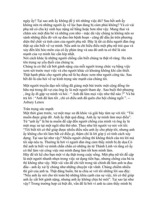 ngày ấy? Tại sao anh ấy không để ý tới những việc đó? Sau hết anh ấy
không nên rủ những người ấy về lúc bạn đang bị cúm phải không? Và có vài
phụ nữ có chu kỳ sinh học nặng nề bằng hoặc hơn như vậy. Mang thai và
chăm sóc một đứa bé và những con nhỏ - mặc dù vậy chúng ta không nên so
sánh những điều đó với sự đau ốm bệnh hoạn - cũng để dấu ấn trên phương
diện thể chất và tình cảm của người phụ nữ. Đây là tất cả điều người đàn ông
thật sự cần biết về vợ mình. Nếu anh ta chỉ hiểu điều một phụ nữ trải qua và
xảy đến khi hóc-môn của cô ấy phản ứng và sau đó anh ta có thể là sức
mạnh của vợ mình lúc cần kíp nhất.
Nói cách khác là những người chồng cần biết chúng ta thật rõ ràng. Họ nên
tôn trọng sự yếu đuối của chúng ta.
Chúng ta có thể cất bớt gánh nặng của mỗi người trong chức vụ bằng việc
xem xét trước mọi việc và cho người khác có khoảng không khi cần thiết.
Thật hạnh phúc cho người phụ nữ là họ được xem như người công tác. Sau
hết đó là câu hỏi về sự kính trọng sức mạnh của chúng tôi.
Một người truyền đạo nổi tiếng đã giảng một bài trước một cộng đồng tín
hữu mà trong đó vợ của ông ấy là một người tham dự . Sau buổi thờ phượng
, ông ấy đi gặp vợ mình và hỏi : “ Anh đã làm mọi việc như thế nào ?” Và bà
trả lời : “Anh đã làm tốt , chỉ có điều anh đã quên cho hội chúng ngồi ”. --
Asbury Lenox
Trân trọng sức mạnh
Một thời gian trước, vợ một mục sư đã khóc và giãi bày tâm sự với tôi: “Tôi
muốn được giúp đỡ. Anh ấy thật quá đáng. Anh ấy tự mình làm mọi điều”.
Từ “anh ấy” là bà ta muốn đề cập đến người chồng của mình và ông ấy là
một mục sư tại một ngôi nhà thờ nhỏ. Theo như lời người vợ nói với tôi:
“Tôi biết tôi có thể giúp được nhiều điều nếu anh ấy cho phép tôi, nhưng anh
ấy không cho tôi làm bất cứ điều gì, thậm chí là lời góp ý có tính cách xây
dựng. Tại sao lại như vậy? Nhiều nguời chồng thì không thích câu trả lời mà
tôi sắp nêu ra. Thường là bởi vì người đàn ông cảm thấy mình bị đe dọa.Có
thể anh ta biết vợ mình chắn chắn có những ân tứ Thánh Linh và rằng cô ấy
có thể làm vài công việc mà mình đang làm tốt hơn mình làm.
Hãy để tôi kể cho bạn một ví dụ thật trong cuộc sống. Một phụ nữ tôi đề cập
là một người nhanh nhẹn trong việc sử dụng tiền bạc, nhưng chồng của bà ta
thì không như vậy. Một vài vấn đề chi tiết trong tài chính đã làm anh ta đau
đầu - anh ấy xử lý chúng như những chuyện vặt vãnh. Chúng chiếm nhiều
thì giờ của anh ta. Thật đáng buồn, bà ta chia sẻ với tôi những lời sau đây:
“Nếu anh ấy nói cho tôi toàn bộ những khía cạnh của sự việc, tôi có thể giúp
anh ấy cất bớt gánh nặng, nhưng anh ấy không chịu hé môi”. Tại sao lại như
vậy? Trong trường hợp cá biệt đó, vấn đề là bởi vì anh ta cảm thấy mình bị
 