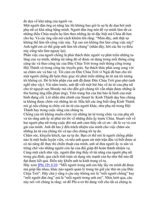 đe dọa về khả năng của người vợ.
Một người đàn ông có năng lực thì không bao giờ lo sợ bị đe dọa bởi một
phụ nữ có khả năng bằng mình. Người đàn ông nên để vợ mình làm tất cả
những điều Chúa muốn họ làm theo những ân tứ đặc biệt mà Chúa đã ban
cho họ. Và các ông cần nói cách khiêm tốn rằng: “Nhìn đây, anh thật sự
không thể làm tốt công việc này. Tại sao em không thử làm công việc này?
Anh nghĩ em có thể giúp anh làm tốt chúng” (nhân đây, hỡi các bà vợ điều
này cũng nên làm ngược lại).
Phần việc của người chồng là phải thách thức người vợ phát triển những ta-
lâng của vợ mình, những tài năng đó sẽ được sử dụng trong mối thông công
cộng tác và theo công tác của Đức Chúa Trời trong mối thông công trong
Hội Thánh và trong công tác truyền giáo. Sự thách thức phải song song với
sự chăm sóc và bảo vệ. Tôi cám ơn Đức Chúa Trời vì Ngài đã ban cho tôi
một người chồng đã luôn thúc giục tôi phát triển những ân tứ mà tôi tưởng
tôi không có. Đó là bổn phận của anh đã được Đức Chúa Trời giao phó (anh
nghĩ như vậy). Vài năm trước, anh đã viết một bài báo về ân tứ của phụ nữ
cho tờ nguyệt san Moody mà cho đến giờ chúng tôi vẫn nhận được những lá
thư hưởng ứng (lẫn phản ứng). Trên trang bìa của bài báo là hình của một
bình đựng cốt. Lời nhắn nhủ chính của Stuart là: Kinh Thánh dạy bảo chúng
ta không được chôn vùi những ân tứ. Hầu hết các ông biết rằng Kinh Thánh
nói gì nếu chúng ta chôn vùi ân tứ của người khác, như phụ nữ trong Hội
Thánh hay trong cuộc sống của chúng ta.
Chồng của tôi không muốn chôn vùi những ân tứ trong chức vụ của phụ nữ
và tin rằng anh ấy sẽ phải trả lời về những điều ấy trước Chúa. Stuart viết về
hai người phụ nữ trong cuộc đời mà anh cảm thấy rất có ơn - đó là vợ và con
gái của mình. Anh đã lưu ý đến trách nhiệm của mình cho việc chăm sóc
những ân tứ của chúng tôi và tạo cho chúng tôi tự do.
Chăm sóc, khuyến khích, tạo sự tự do. Bạn có thể nói là người chồng phần
nào là một huấn luyện viên, và nếu anh quan sát một trận đấu và biết được ai
có tài năng để thực thi chiến thuật của mình, anh sẽ đưa người ấy ra sân và
trông chờ vào những người còn lại của đội giúp đỡ hoàn thành nhiệm vụ.
Cùng một cách như vậy, người đàn ông thấy rõ tài năng của người phụ nữ
trong gia đình, qua cách tính toán sử dụng sức mạnh của họ như thế nào để
đạt được kết quả. Điều này khiến anh ta kính trọng cô ta.
Hãy xem IPhi 1Pr 4:10: “Mỗi người trong anh em hãy lấy ơn mình đã được
mà giúp lẫn nhau, khác nào người quản lý trung tín giữ các thứ ơn của Đức
Chúa Trời”. Hãy chú ý rằng ở câu này không nói là “mỗi người chồng” hay
“mỗi người đàn ông” mà là “mỗi người trong anh em”. Nhìn lướt qua, câu
này nói với chúng ta rằng: sứ đồ Phi-e-rơ thì đang viết cho tất cả chúng ta
 