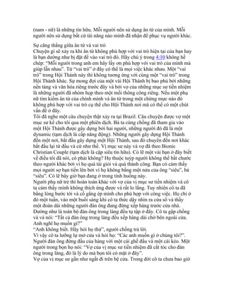 (nam - nữ) là những tín hữu. Mỗi người nên sử dụng ân tứ của mình. Mỗi
người nên sử dụng bất cứ tài năng nào mình đã nhận để phục vụ người khác.
Sự căng thẳng giữa ân tứ và vai trò
Chuyện gì sẽ xảy ra khi ân tứ không phù hợp với vai trò hiện tại của bạn hay
là bạn dường như bị đặt để vào vai trò đó. Hãy chú ý trong 4:10 không hề
chép: “Mỗi người trong anh em hãy lấy ơn phù hợp với vai trò của mình mà
giúp lẫn nhau”. Từ “vai trò” ở đây có thể là mọi việc khác nhau. Một “vai
trò” trong Hội Thánh này thì không tương ứng với cùng một “vai trò” trong
Hội Thánh khác. Sự mong đợi của một vài Hội Thánh bị bao phủ bởi những
nền tảng và văn hóa riêng trước đây và bởi vợ của những mục sư tiền nhiệm
là những người đã nhóm họp theo một mối thông công riêng. Nếu một phụ
nữ tìm kiếm ân tứ của chính mình và ân tứ trong một chừng mực nào đó
không phù hợp với vai trò cụ thể cho Hội Thánh nơi mà có thể có một chút
vấn đề ở đây.
Tôi đã nghe một câu chuyện thật xảy ra tại Brazil. Câu chuyện được vợ một
mục sư kể cho tôi qua một phiên dịch. Bà ta cùng chồng đã tham gia vào
một Hội Thánh được gây dựng bởi hai người, những người đó đã là một
dynamic (tạm dịch là cấp năng động). Những người gây dựng Hội Thánh
đến một nơi, bắt đầu gây dựng một Hội Thánh, sau đó chuyển đến nơi khác
bắt đầu lại từ đầu và cứ như thế. Vị mục sư này và vợ đã theo Bionic
Christian Couple (tạm dịch là cặp siêu tín hữu). Có lẽ một vài bạn ở đây biết
về điều tôi đã nói, có phải không? Họ thuộc tuýp người không thể bắt chước
theo người khác bởi vì họ quá tài giỏi và quá thành công. Bạn có cảm thấy
mọi người sợ bạn tiến lên bởi vì họ không bằng một nửa của ông “siêu”, bà
“siêu”. Có lẽ bây giờ bạn đang ở trong tình huống này.
Người phụ nữ trẻ thì hoàn toàn khác với vợ của vị mục sư tiền nhiệm và cô
ta cảm thấy mình không thích ứng được và rất lo lắng. Tuy nhiên cô ta đã
bằng lòng bước tới và cố gắng ép mình cho phù hợp với công việc. Họ chỉ ở
đó một tuần, vào một buổi sáng khi cô ta thức dậy nhìn ra cửa sổ và thấy
một đoàn dài những người đàn ông đang đứng xếp hàng trước cửa nhà.
Dường như là toàn bộ đàn ông trong làng đều tụ tập ở đây. Cô ta gặp chồng
và và nói: “Tất cả đàn ông trong làng đều xếp hàng dài chờ bên ngoài cửa.
Anh nghĩ họ muốn gì?”
“Anh không biết. Hãy hỏi họ thử”, người chồng trả lời.
Vì vậy cô ta lưỡng lự mở cửa và hỏi họ: “Các anh muốn gì ở chúng tôi?”.
Người đàn ông đứng đầu của hàng với một cái ghế đẩu và một cái kéo. Một
người trong bọn họ nói: “Vợ của vị mục sư tiền nhiệm đã cắt tóc cho đàn
ông trong làng, đó là lý do mà bọn tôi có mặt ở đây”.
Vợ của vị mục sư gần như ngất đi trên bệ cửa. Trong đời cô ta chưa bao giờ
 