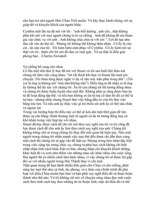 cho bạn trở nên người Đức Chúa Trời muốn. Và hãy thực hành chúng với sự
giúp đỡ và khuyến khích của người khác.
Cynthia một lần nọ đã nói với tôi : “anh biết không , anh yêu , thật không
phải khi nói với mọi người chúng ta là vợ chồng . Anh đã không để em tham
gia vào chức vụ với anh . Anh không chịu chia sẻ với em ”. Lời đó tựa như
dao cắt vào da thịt tôi . Nhưng tôi không thể không thừa nhận . Cô ấy là của
cải , tài sản của tôi . Tôi luôn luôn cảm phục về Cynthia . Cô ấy luôn nói sự
thật với tôi , thậm chí lời nói đó đau xé ruột gan . Và sự thật là điều giải
phóng bạn . -Charles Swindoll
Vợ chồng bổ sung cho nhau
Có lần một nhà tâm lý học đã nói với Stuart và tôi sau buổi hội thảo mà
chúng tôi làm việc cùng nhau: “tôi rất thích khi bạn và Stuart lần lượt nói
chuyện. Tôi chưa từng được nghe ví dụ về não trái /não phải trong đời”. (Tôi
vui là ông ta không nói “nửa não/không não”). Điều ông ta đã nhận ra là ông
ấy không thể đọ sức với chúng tôi. Ân tứ của chúng tôi thì tương đồng nhau
và chúng tôi được huấn luyện như một đội. Không phải ai cũng được ban ân
tứ để hoạt động tập thể, và nếu bạn không có ân tứ mà cố làm thì đó có thể là
tai họa - nhưng nhìn chung Stuart làm việc bằng đầu óc còn tôi làm việc
bằng trái tim. Và nếu anh ấy thấy việc gì tôi thiếu sót anh ấy có thể sửa chữa
và ngược lại.
Trong vài trường hợp thì điều này có thể sẽ kéo dài một thời gian để tìm
được sự cân bằng; thỉnh thoảng một số người có ân tứ tương đồng hay có
khó khăn trong việc hợp tác với nhau.
Stuart đã học được cách để cho tôi nói theo suy nghĩ của tôi và tôi cũng đã
học được cách để cho anh ấy làm theo cách suy nghĩ của anh. Chúng tôi
không trông chờ ai trong chúng tôi thay đổi mối quan hệ hiện nay. Nếu một
người trong chúng tôi nhấn mạnh việc mọi thứ đều được chỉ dẫn theo cùng
một cách thì chúng tôi sẽ gặp vấn đề thật sự. Nhưng trong hôn nhân đặc biệt
trong việc cộng tác trong chức vụ, chúng ta phải học cách không chỉ biết
chấp nhận tính cách khác biệt cơ bản, nhưng thậm chí khuyến khích những
khác biệt đó và xem như thêm vào những màu sắc khác nhau cho cuộc sống.
Hai người thì có nhiều cách làm khác nhau, vì vậy chúng tôi sẽ được lợi gấp
đôi so với nhiều người trong Hội Thánh thay vì chỉ một.
Thật quan trọng để bạn dành nhiều thời gian cho Chúa và cho chồng, phải
sàng lọc mọi thứ như cá tính, tác phong, và ý thức của chính mình để phù
hợp với điều Chúa muốn bạn làm và bạn phải suy nghĩ điều đó sẽ được hoàn
thành như thế nào. Và tôi không chỉ nói về chuyện cùng nhau đọc một cuốn
sách theo tính cách hay theo những ân tứ thuộc linh, mặc dù điều đó có thể
 