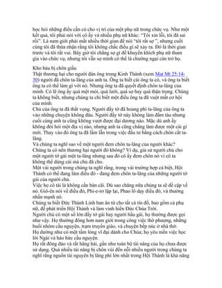 học hỏi những điều cần có cho vị trí của một phụ nữ trong chức vụ. Như một
kết quả, tôi phải nói với cô ấy và nhiều phụ nữ khác: “Tôi xin lỗi, tôi đã sai
rồi”. Là nam giới phải mất nhiều thời gian để nói “tôi rất sợ ”, nhưng cuối
cùng tôi đã thừa nhận rằng tôi không chắc điều gì sẽ xảy ra. Đó là thời gian
trước và tôi rất vui. Bây giờ tôi chẳng sợ gì để khuyến khích phụ nữ tham
gia vào chức vụ, nhưng tôi vẫn sợ mình có thể là chướng ngại cản trở họ.
Kho báu bị chôn giấu
Thật thương hại cho người đàn ông trong Kinh Thánh (xem Mat Mt 25:14-
30) người đã chôn ta-lâng của anh ta. Ông ta biết cái ông ta có, và ông ta biết
ông ta có thể làm gì với nó. Nhưng ông ta đã quyết định chôn ta-lâng của
mình. Có lẽ ông ấy quá mệt mỏi, quá lười, quá sợ hay quá thận trọng. Chúng
ta không biết, nhưng chúng ta chỉ biết một điều ông ta đã vuột mất cơ hội
của mình.
Chủ của ông ta đã thất vọng. Người đấy tớ đã hoang phí ta-lâng của ông ta
vào những chuyện không đâu. Người đầy tớ này không làm đắm tàu nhưng
cuối cùng anh ta cũng không vượt được đại dương nào. Mặc dù anh ấy
không đòi hỏi một địa vị nào, nhưng anh ta cũng chẳng làm được một cái gì
mới. Thay vào đó ông ta đã lầm lẫn trong việc đầu tư bằng cách chôn cất ta-
lâng.
Và chúng ta nghĩ sao về một người đem chôn ta-lâng của người khác?
Chúng ta có nên thương hại người đó không? Ví dụ, giả sử người chủ cho
một người tớ gái một ta-lâng nhưng sau đó cô ấy đem chôn nó vì cô ta
không thể dùng cái mà chủ đã cho.
Một vài người trong chúng ta nghĩ rằng, trong vài trường hợp cá biệt, Hội
Thánh có thể đang làm điều đó - đang đem chôn ta-lâng của những người tớ
gái của người chủ.
Việc họ có tài là không cần bàn cãi. Dù sao chăng nữa chúng ta sẽ đề cập về
nó. Giô-ên nói về điều đó, Phi-e-rơ lập lại, Phao lô dạy điều đó, và thường
nhấn mạnh nó.
Chúng ta biết Đức Thánh Linh ban ân tứ cho tất cả tín đồ, bao gồm cả phụ
nữ, để phát triển Hội Thánh và làm vinh hiển Đức Chúa Trời.
Người chủ có một số lớn đầy tớ gái hay người hầu gái, họ thường được gọi
như vậy. Họ thường đông hơn nam giới trong công việc thờ phượng, những
buổi nhóm cầu nguyện, trạm truyền giáo, và chuyện bếp núc ở nhà thờ.
Họ dường như có một tấm lòng vĩ đại dành cho Chúa; họ yêu mến việc học
lời Ngài và háo hức cầu nguyện.
Họ rất đông đảo và rất hăng hái, gần như toàn bộ tài năng của họ chưa được
sử dụng. Quá nhiều tài năng bị chôn vùi đến nỗi nhiều người trong chúng ta
nghĩ rằng nguồn tài nguyên bị lãng phí lớn nhất trong Hội Thánh là khả năng
 